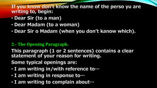 If you know don’t know the name of the perso yu are 
writing to, begin: 
• Dear Sir (to a man) 
• Dear Madam (to a woman) 
• Dear Sir o Madam (when you don’t kanow which). 
2.- The Opening Paragraph. 
This paragraph (1 or 2 sentences) contains a clear 
statement of your reason for writing. 
Some typical openings are: 
• I am writing in/with reference to… 
• I am writing in response to… 
• I am writing to complain about… 
 