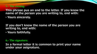 5.- The closing. 
This phrase pus an end to the letter. If you know the 
name of the person you are writing to, end with: 
• Yours sincerely. 
If you don’t know the name of the person you are 
writing to, end with: 
• Yours faithfully. 
6.- The signature. 
In a formal letter it is common to print your name 
under your asignature. 
