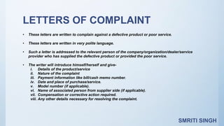 LETTERS OF COMPLAINT
• These letters are written to complain against a defective product or poor service.
• These letters are written in very polite language.
• Such a letter is addressed to the relevant person of the company/organization/dealer/service
provider who has supplied the defective product or provided the poor service.
• The writer will introduce himself/herself and give-
i. Details of the product/service
ii. Nature of the complaint
iii. Payment information like bill/cash memo number.
iv. Date and place of purchase/service.
v. Model number (if applicable).
vi. Name of associated person from supplier side (if applicable).
vii. Compensation or corrective action required.
viii. Any other details necessary for resolving the complaint.
SMRITI SINGH
 