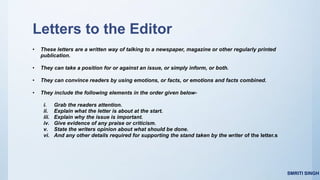 Letters to the Editor
• These letters are a written way of talking to a newspaper, magazine or other regularly printed
publication.
• They can take a position for or against an issue, or simply inform, or both.
• They can convince readers by using emotions, or facts, or emotions and facts combined.
• They include the following elements in the order given below-
i. Grab the readers attention.
ii. Explain what the letter is about at the start.
iii. Explain why the issue is important.
iv. Give evidence of any praise or criticism.
v. State the writers opinion about what should be done.
vi. And any other details required for supporting the stand taken by the writer of the letter.s
SMRITI SINGH
 
