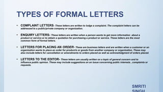 TYPES OF FORMAL LETTERS
• COMPLAINT LETTERS- These letters are written to lodge a complaint. The complaint letters can be
addressed to a public/private company or organization.
• ENQUIRY LETTERS- These letters are written when a person wants to get more information about a
product or service or to obtain a quotation for purchasing a product or service. These letters are the most
common form of formal letters.
• LETTERS FOR PLACING AN ORDER- These are business letters and are written when a customer or an
organization wants to place an order for product/s or goods from another company or organization. These may
also include letters for cancellation or amendments to orders placed as well as acknowledgment of orders placed.
• LETTERS TO THE EDITOR- These letters are usually written on a topic of general concern and to
influence public opinion. These may include suggestions on an issue concerning public interests , complaints or
requests.
SMRITI
 
