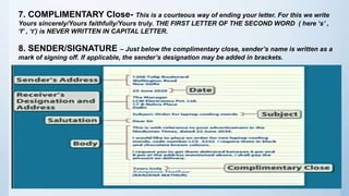 7. COMPLIMENTARY Close- This is a courteous way of ending your letter. For this we write
Yours sincerely/Yours faithfully/Yours truly. THE FIRST LETTER OF THE SECOND WORD ( here ‘s’ ,
‘f’ , ‘t’) is NEVER WRITTEN IN CAPITAL LETTER.
8. SENDER/SIGNATURE – Just below the complimentary close, sender’s name is written as a
mark of signing off. If applicable, the sender’s designation may be added in brackets.
 
