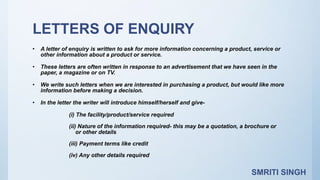 LETTERS OF ENQUIRY
• A letter of enquiry is written to ask for more information concerning a product, service or
other information about a product or service.
• These letters are often written in response to an advertisement that we have seen in the
paper, a magazine or on TV.
• We write such letters when we are interested in purchasing a product, but would like more
information before making a decision.
• In the letter the writer will introduce himself/herself and give-
(i) The facility/product/service required
(ii) Nature of the information required- this may be a quotation, a brochure or
or other details
(iii) Payment terms like credit
(iv) Any other details required
SMRITI SINGH
 