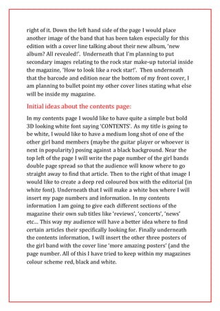 right of it. Down the left hand side of the page I would place
another image of the band that has been taken especially for this
edition with a cover line talking about their new album, ‘new
album? All revealed!’. Underneath that I’m planning to put
secondary images relating to the rock star make-up tutorial inside
the magazine, ‘How to look like a rock star!’. Then underneath
that the barcode and edition near the bottom of my front cover, I
am planning to bullet point my other cover lines stating what else
will be inside my magazine.
Initial ideas about the contents page:
In my contents page I would like to have quite a simple but bold
3D looking white font saying ‘CONTENTS’. As my title is going to
be white, I would like to have a medium long shot of one of the
other girl band members (maybe the guitar player or whoever is
next in popularity) posing against a black background. Near the
top left of the page I will write the page number of the girl bands
double page spread so that the audience will know where to go
straight away to find that article. Then to the right of that image I
would like to create a deep red coloured box with the editorial (in
white font). Underneath that I will make a white box where I will
insert my page numbers and information. In my contents
information I am going to give each different sections of the
magazine their own sub titles like ‘reviews’, ‘concerts’, ‘news’
etc… This way my audience will have a better idea where to find
certain articles their specifically looking for. Finally underneath
the contents information, I will insert the other three posters of
the girl band with the cover line ‘more amazing posters’ (and the
page number. All of this I have tried to keep within my magazines
colour scheme red, black and white.
 