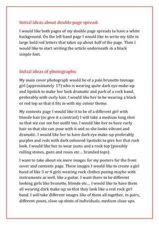 Initial ideas about double page spread:
I would like both pages of my double page spreads to have a white
background. On the left hand page I would like to write my title in
large bold red letters that takes up about half of the page. Then I
would like to start writing the article underneath in a black
simple font.
Initial ideas of photographs:
My main cover photograph would be of a pale brunette teenage
girl (approximately 17) who is wearing quite dark eye make-up
and lipstick to make her look dramatic and park of a rock band,
preferably with curly hair. I would like her to be wearing a black
or red top so that it fits in with my colour theme.
My contents page I would like it to be of a different girl with
blonde hair (to give it a contrast) I will take a medium long shot
so that we can see her outfit too. I would like her to have curly
hair so that she can pose with it and so she looks vibrant and
dramatic. I would like her to have dark eye make-up preferably
purples and reds with dark coloured lipsticks to give her that rock
look. I would like her to wear jeans and a rock top (possibly
rolling stones, guns and roses etc… branded tops)
I want to take about six more images for my posters for the front
cover and contents page. These images I would like to create a girl
band of like 3 or 4 girls wearing rock clothes posing maybe with
instruments as well, like a guitar. I want there to be different
looking girls like brunette, blonde etc… I would like to have them
all wearing dark make-up so that they look like a real rock girl
band. I will take different images like of them all together, in pairs,
different poses, close up shots of individuals, medium close ups.
 