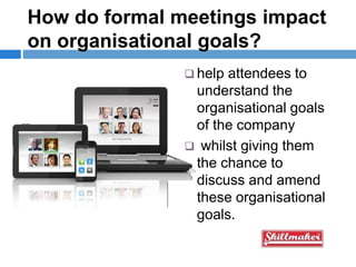 How do formal meetings impact
on organisational goals?
 help attendees to
understand the
organisational goals
of the company
 whilst giving them
the chance to
discuss and amend
these organisational
goals.
 