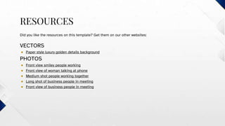 RESOURCES
Did you like the resources on this template? Get them on our other websites:
VECTORS
● Paper style luxury golden details background
PHOTOS
● Front view smiley people working
● Front view of woman talking at phone
● Medium shot people working together
● Long shot of business people in meeting
● Front view of business people in meeting
 