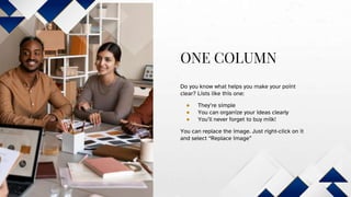 ONE COLUMN
Do you know what helps you make your point
clear? Lists like this one:
● They’re simple
● You can organize your ideas clearly
● You’ll never forget to buy milk!
You can replace the image. Just right-click on it
and select “Replace image”
 
