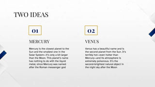 VENUS
TWO IDEAS
Venus has a beautiful name and is
the second planet from the Sun. It’s
terribly hot—even hotter than
Mercury—and its atmosphere is
extremely poisonous. It’s the
second-brightest natural object in
the night sky after the Moon
Mercury is the closest planet to the
Sun and the smallest one in the
Solar System—it’s only a bit larger
than the Moon. This planet’s name
has nothing to do with the liquid
metal, since Mercury was named
after the Roman messenger god
MERCURY
01 02
 