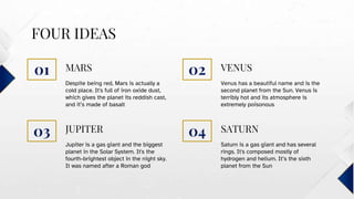 JUPITER
FOUR IDEAS
Despite being red, Mars is actually a
cold place. It's full of iron oxide dust,
which gives the planet its reddish cast,
and it’s made of basalt
Venus has a beautiful name and is the
second planet from the Sun. Venus is
terribly hot and its atmosphere is
extremely poisonous
Jupiter is a gas giant and the biggest
planet in the Solar System. It's the
fourth-brightest object in the night sky.
It was named after a Roman god
Saturn is a gas giant and has several
rings. It's composed mostly of
hydrogen and helium. It’s the sixth
planet from the Sun
MARS VENUS
SATURN
01 02
03 04
 