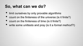 So, what can we do?
• limit ourselves by only provable algorithms
• count on the finiteness of the universe (is it finite?)
• count on the finiteness of time (is it finite?)
• write some unittests and pray (is it a formal method?!)
 