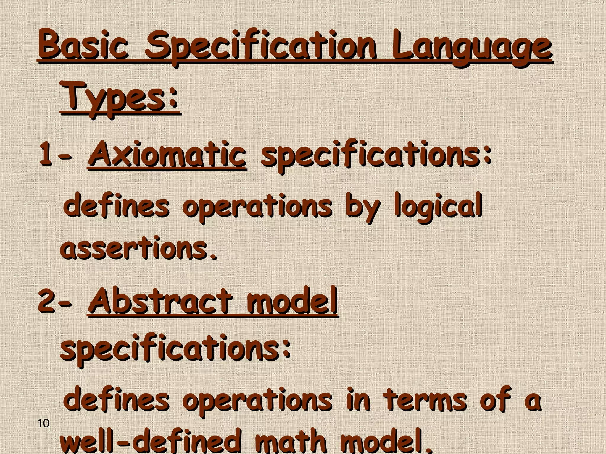 Basic Specification Language Types : 1-   Axiomatic  specifications : defines operations by logical assertions . 2-   Abstract model  specifications : defines operations in terms of a well - defined math model . 