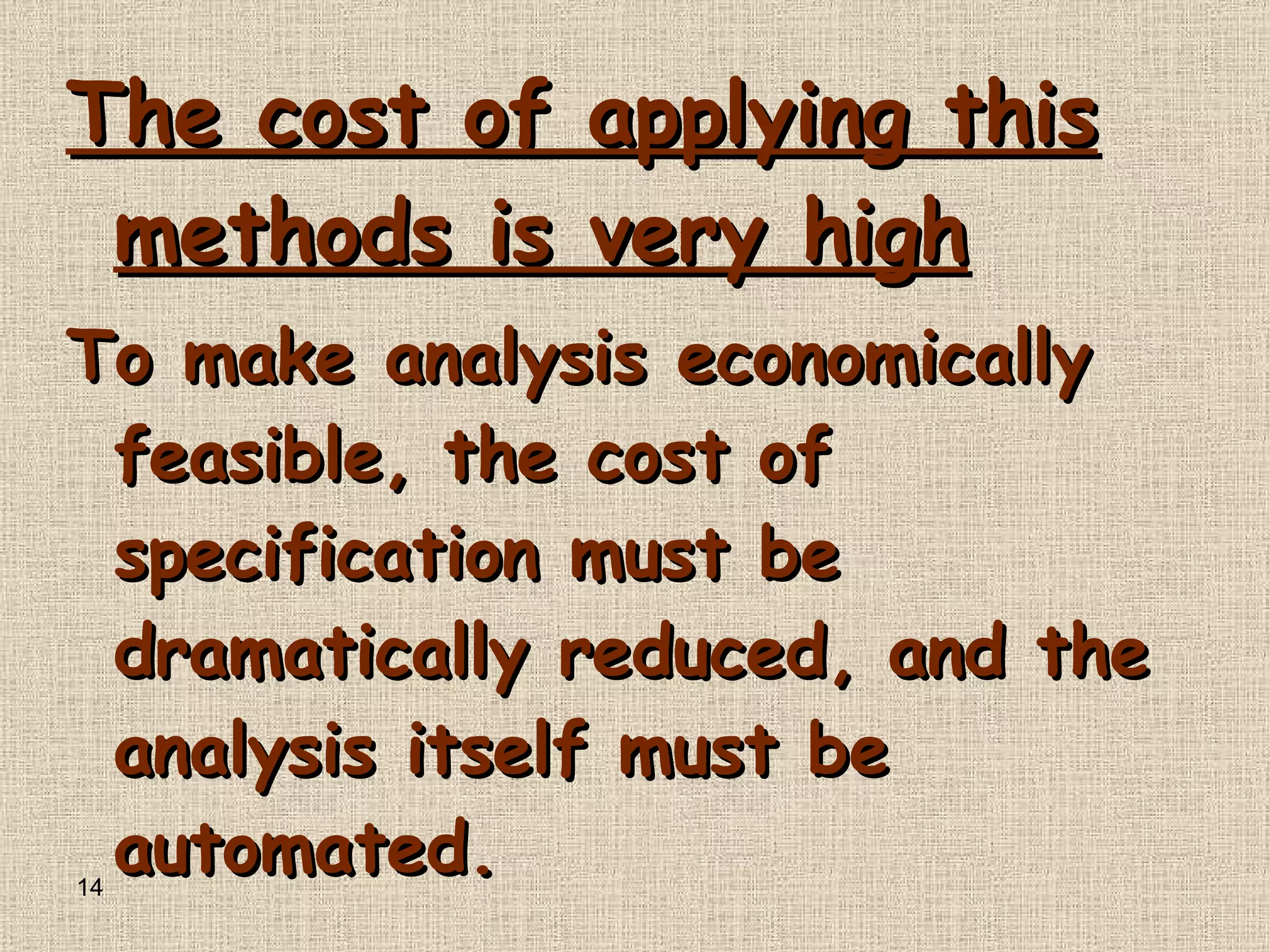 The cost of applying this methods is very high To make analysis economically feasible, the cost of specification must be dramatically reduced, and the analysis itself must be automated .  