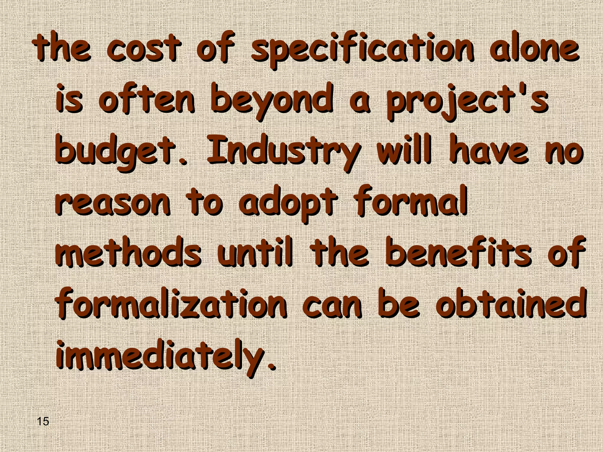 the cost of specification alone is often beyond a project's budget .  Industry will have no reason to adopt formal methods until the benefits of formalization can be obtained immediately . 