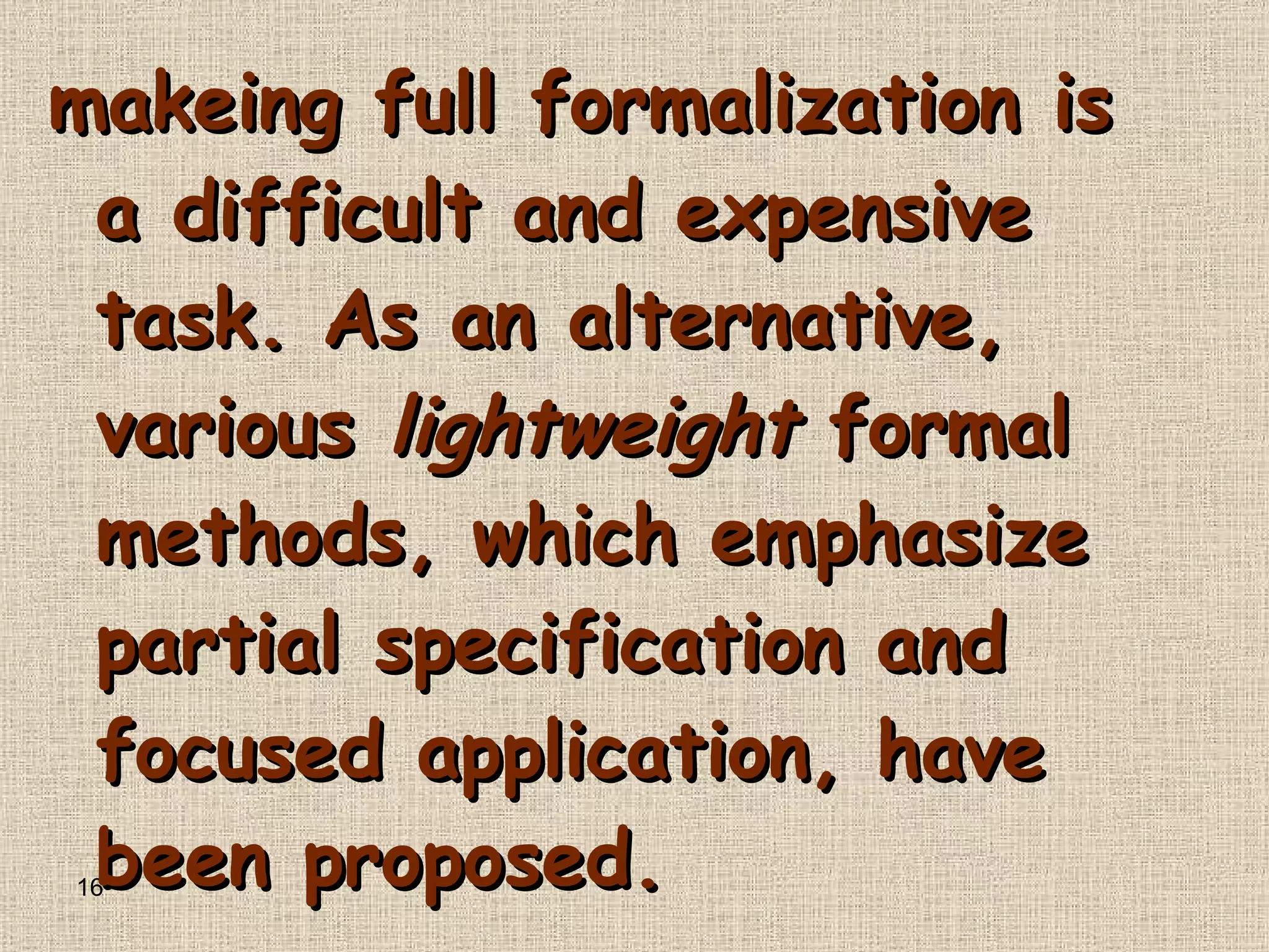 makeing full formalization is a difficult and expensive task .  As an alternative, various  lightweight  formal methods, which emphasize partial specification and focused application, have been proposed .  