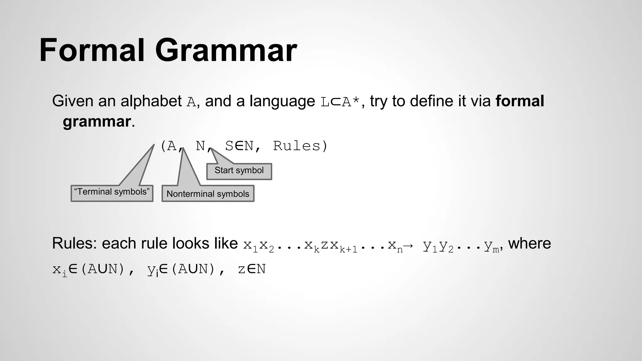 Formal Grammar
Given an alphabet A, and a language L⊂A*, try to define it via formal
grammar.
(A, N, S∈N, Rules)
Rules: each rule looks like x1x2...xkzxk+1...xn→ y1y2...ym, where
xi∈(A∪N), yi∈(A∪N), z∈N
“Terminal symbols” Nonterminal symbols
Start symbol
 