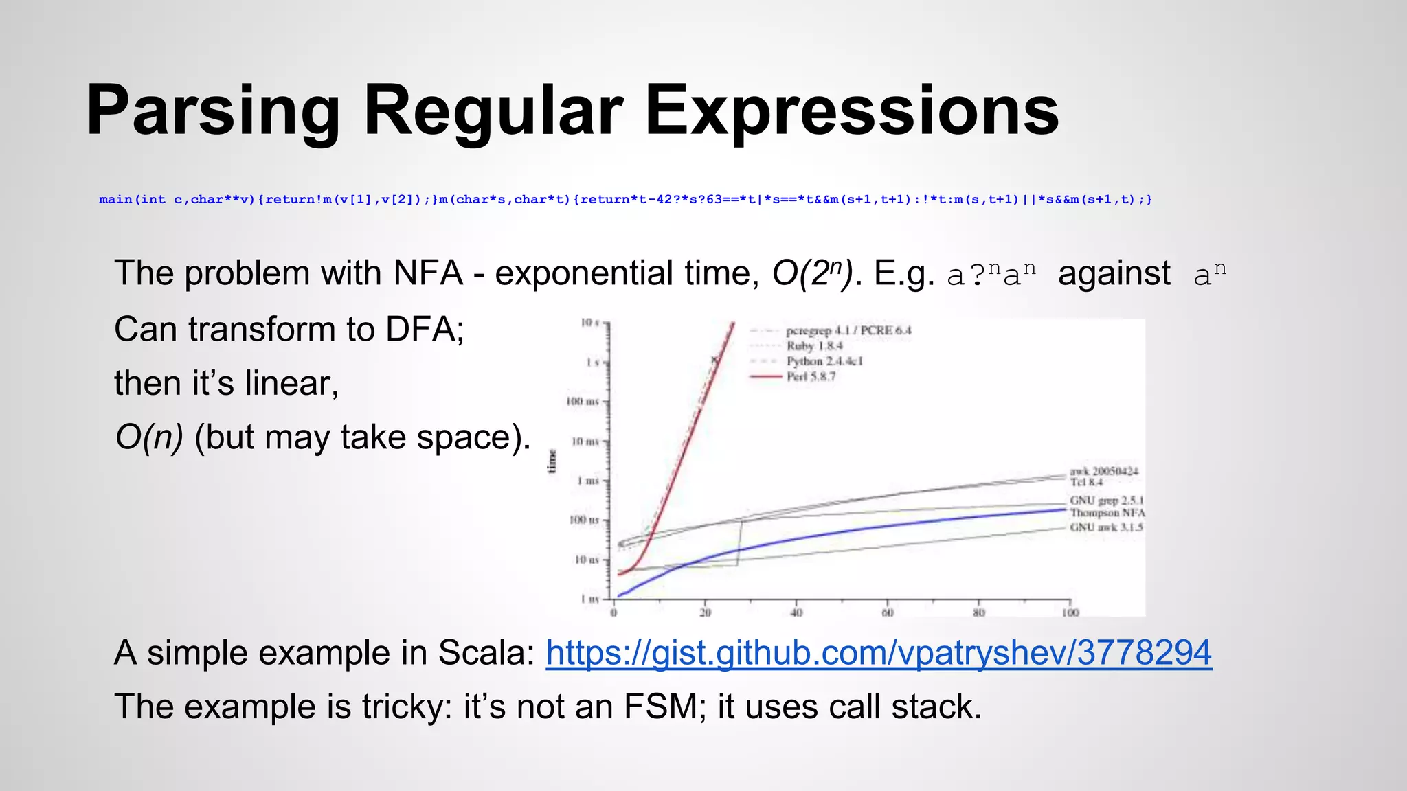 Parsing Regular Expressions
The problem with NFA - exponential time, O(2n). E.g. a?nan against an
Can transform to DFA;
then it’s linear,
O(n) (but may take space).
A simple example in Scala: https://gist.github.com/vpatryshev/3778294
The example is tricky: it’s not an FSM; it uses call stack.
main(int c,char**v){return!m(v[1],v[2]);}m(char*s,char*t){return*t-42?*s?63==*t|*s==*t&&m(s+1,t+1):!*t:m(s,t+1)||*s&&m(s+1,t);}
 
