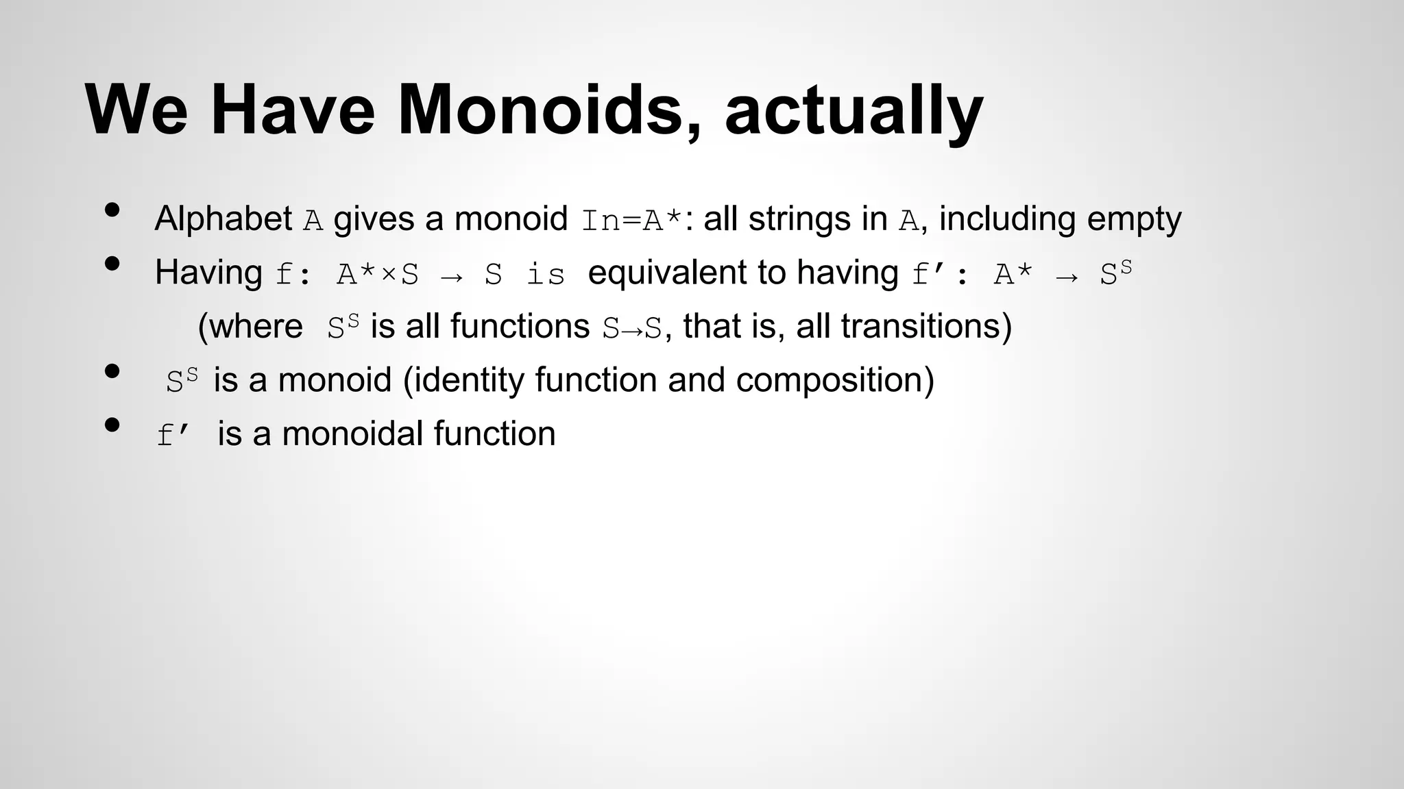 We Have Monoids, actually
• Alphabet A gives a monoid In=A*: all strings in A, including empty
• Having f: A*×S → S is equivalent to having f’: A* → SS
(where SS is all functions S→S, that is, all transitions)
• SS is a monoid (identity function and composition)
• f’ is a monoidal function
 