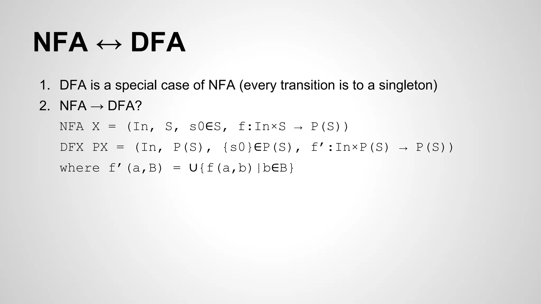 NFA ↔ DFA
1. DFA is a special case of NFA (every transition is to a singleton)
2. NFA → DFA?
NFA X = (In, S, s0∈S, f:In×S → P(S))
DFX PX = (In, P(S), {s0}∈P(S), f’:In×P(S) → P(S))
where f’(a,B) = ∪{f(a,b)|b∈B}
 