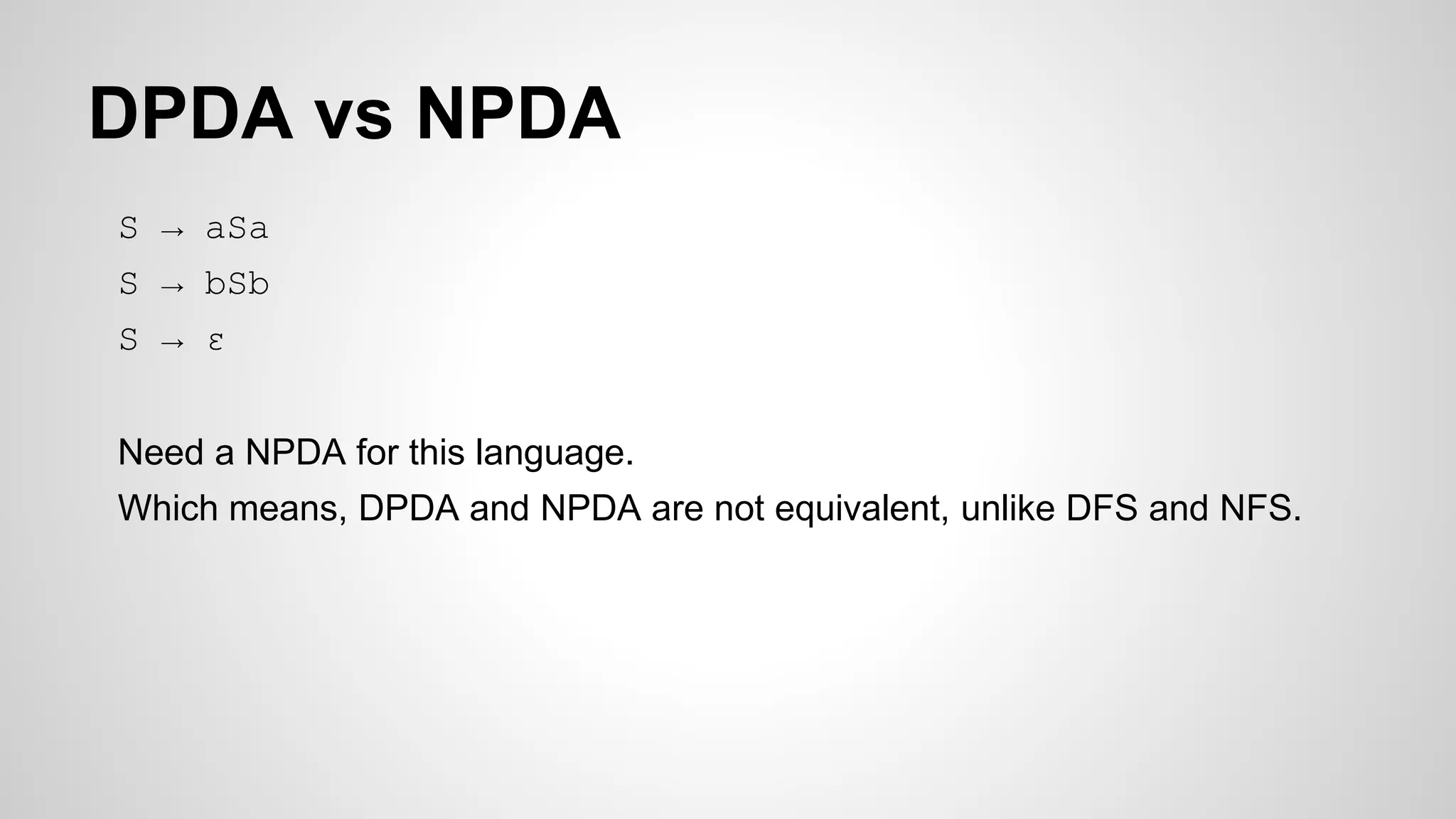 DPDA vs NPDA
S → aSa
S → bSb
S → ε
Need a NPDA for this language.
Which means, DPDA and NPDA are not equivalent, unlike DFS and NFS.
 