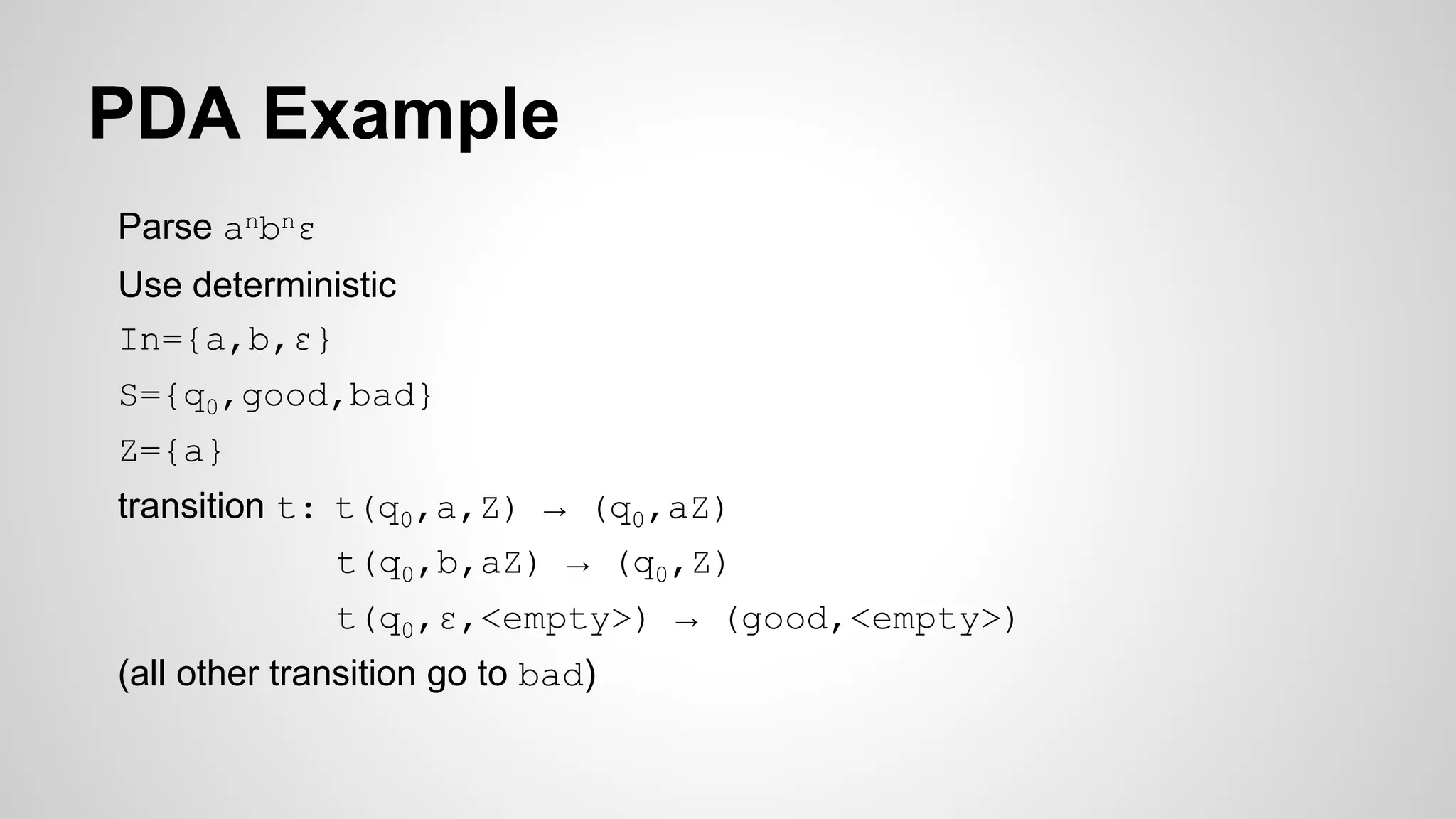 PDA Example
Parse anbnε
Use deterministic
In={a,b,ε}
S={q0,good,bad}
Z={a}
transition t: t(q0,a,Z) → (q0,aZ)
t(q0,b,aZ) → (q0,Z)
t(q0,ε,<empty>) → (good,<empty>)
(all other transition go to bad)
 