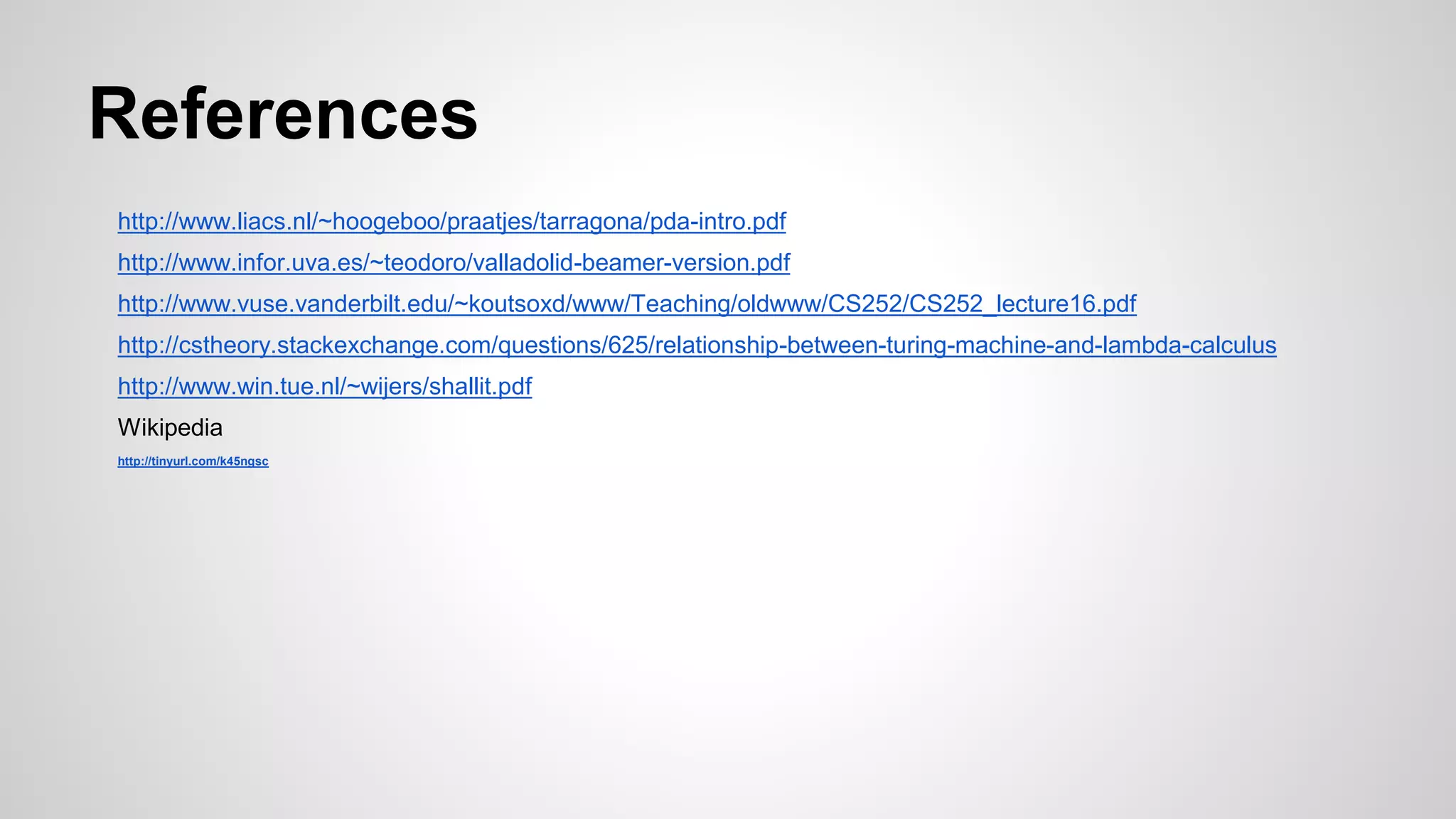 References
http://www.liacs.nl/~hoogeboo/praatjes/tarragona/pda-intro.pdf
http://www.infor.uva.es/~teodoro/valladolid-beamer-version.pdf
http://www.vuse.vanderbilt.edu/~koutsoxd/www/Teaching/oldwww/CS252/CS252_lecture16.pdf
http://cstheory.stackexchange.com/questions/625/relationship-between-turing-machine-and-lambda-calculus
http://www.win.tue.nl/~wijers/shallit.pdf
Wikipedia
http://tinyurl.com/k45ngsc
 