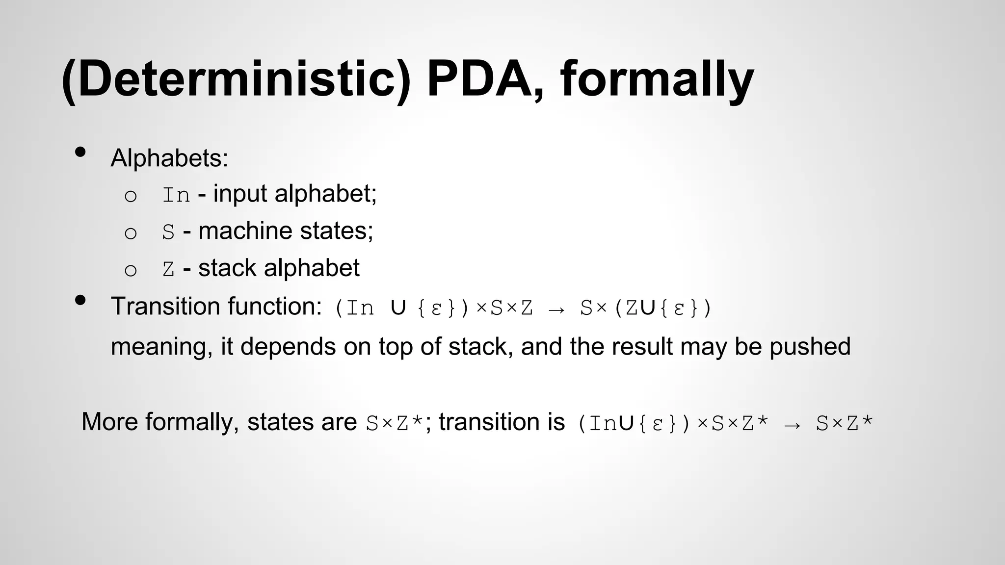 (Deterministic) PDA, formally
• Alphabets:
o In - input alphabet;
o S - machine states;
o Z - stack alphabet
• Transition function: (In ∪ {ε})×S×Z → S×(Z∪{ε})
meaning, it depends on top of stack, and the result may be pushed
More formally, states are S×Z*; transition is (In∪{ε})×S×Z* → S×Z*
 