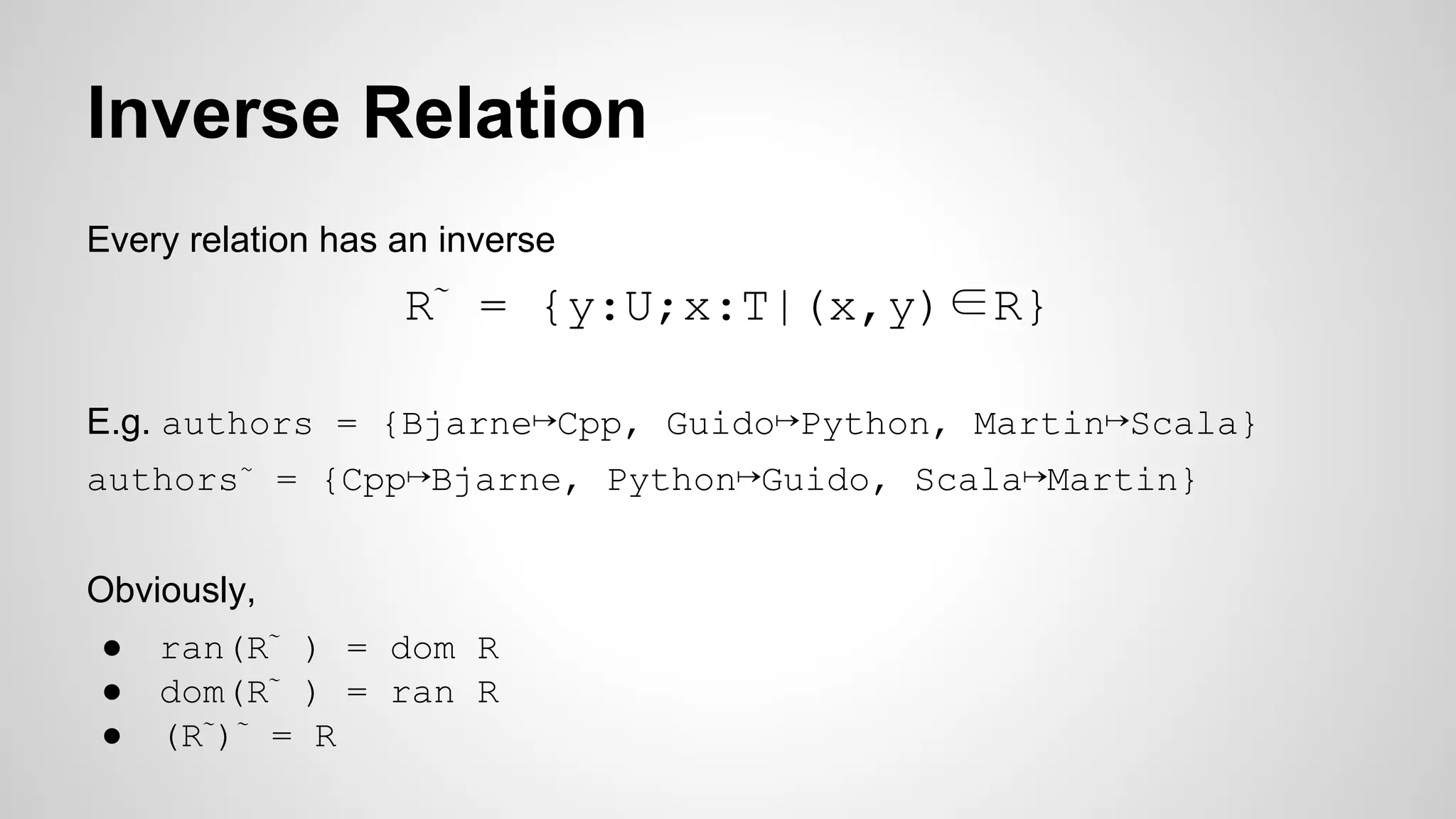 Inverse Relation
Every relation has an inverse
R∼
= {y:U;x:T|(x,y)∈R}
E.g. authors = {Bjarne↦Cpp, Guido↦Python, Martin↦Scala}
authors~
= {Cpp↦Bjarne, Python↦Guido, Scala↦Martin}
Obviously,
● ran(R∼
) = dom R
● dom(R∼
) = ran R
● (R∼
)∼
= R
 
