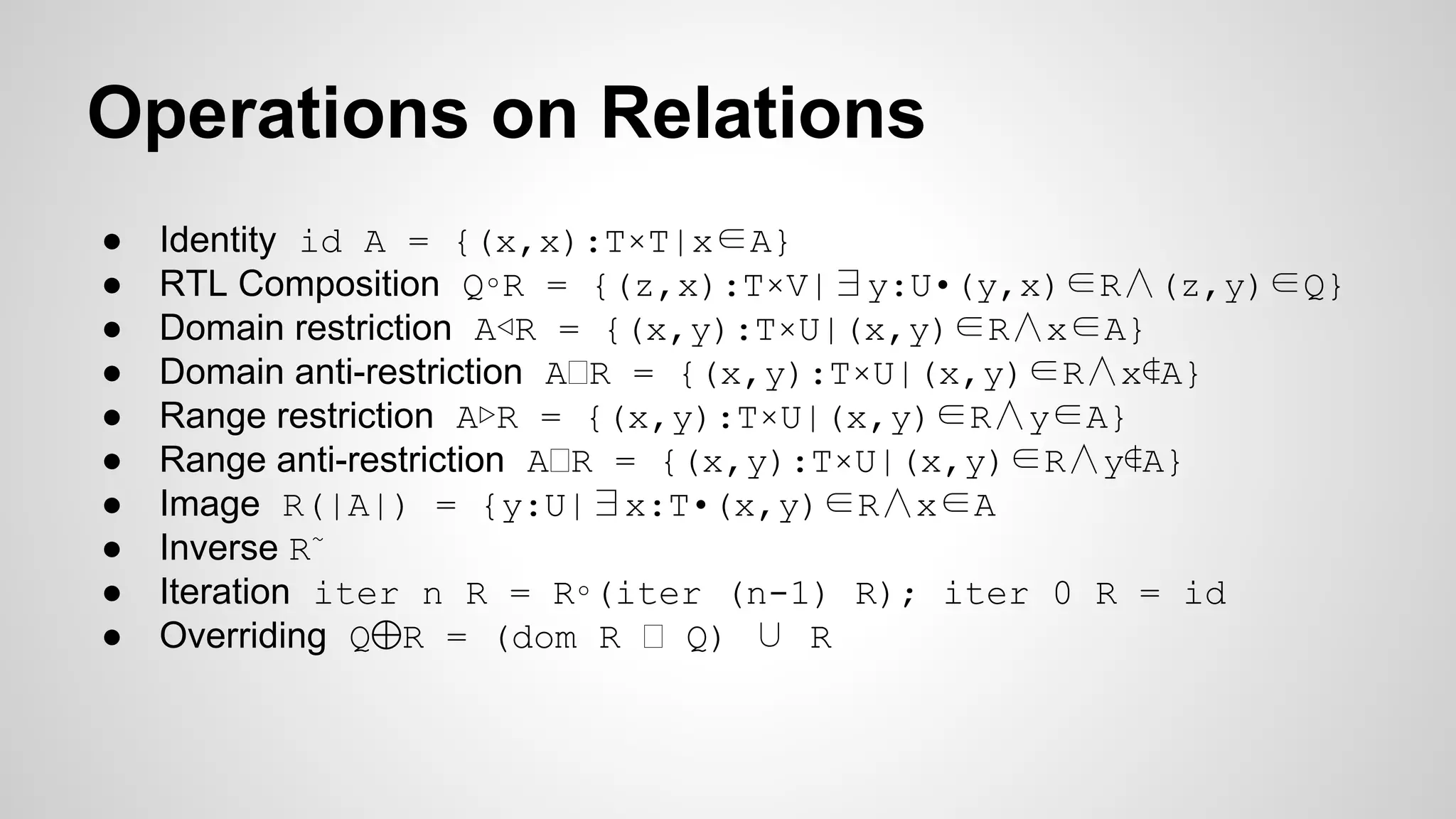 ● Identity id A = {(x,x):T×T|x∈A}
● RTL Composition Q∘R = {(z,x):T×V|∃y:U•(y,x)∈R∧(z,y)∈Q}
● Domain restriction A◁R = {(x,y):T×U|(x,y)∈R∧x∈A}
● Domain anti-restriction A R = {(x,y):T×U|(x,y)∈R∧x∉A}
● Range restriction A▷R = {(x,y):T×U|(x,y)∈R∧y∈A}
● Range anti-restriction A R = {(x,y):T×U|(x,y)∈R∧y∉A}
● Image R(|A|) = {y:U|∃x:T•(x,y)∈R∧x∈A
● Inverse R~
● Iteration iter n R = R∘(iter (n-1) R); iter 0 R = id
● Overriding Q⨁R = (dom R Q) ∪ R
Operations on Relations
 
