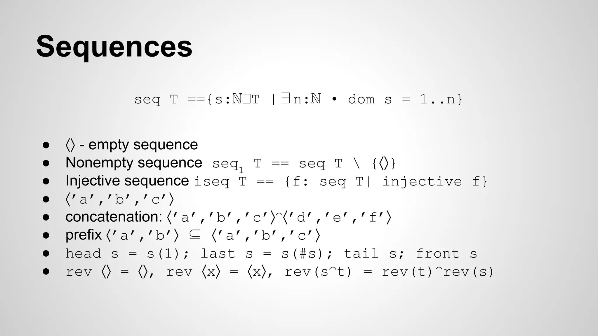 Sequences
seq T =={s:ℕ T |∃n:ℕ • dom s = 1..n}
● ⟨⟩ - empty sequence
● Nonempty sequence seq1
T == seq T  {⟨⟩}
● Injective sequence iseq T == {f: seq T| injective f}
● ⟨’a’,’b’,’c’⟩
● concatenation: ⟨’a’,’b’,’c’⟩◠⟨’d’,’e’,’f’⟩
● prefix ⟨’a’,’b’⟩ ⊆ ⟨’a’,’b’,’c’⟩
● head s = s(1); last s = s(#s); tail s; front s
● rev ⟨⟩ = ⟨⟩, rev ⟨x⟩ = ⟨x⟩, rev(s◠t) = rev(t)◠rev(s)
 