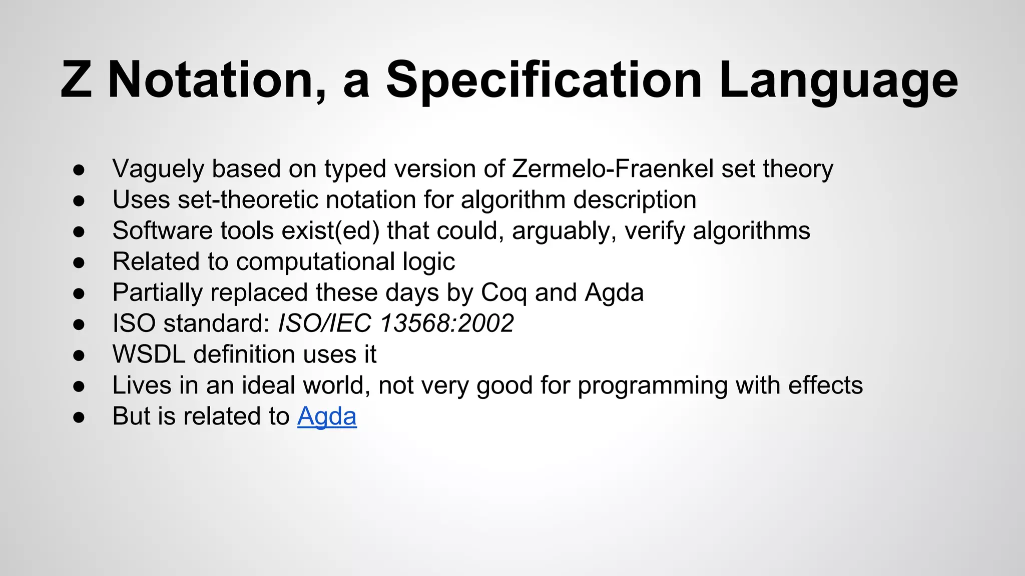 Z Notation, a Specification Language
● Vaguely based on typed version of Zermelo-Fraenkel set theory
● Uses set-theoretic notation for algorithm description
● Software tools exist(ed) that could, arguably, verify algorithms
● Related to computational logic
● Partially replaced these days by Coq and Agda
● ISO standard: ISO/IEC 13568:2002
● WSDL definition uses it
● Lives in an ideal world, not very good for programming with effects
● But is related to Agda
 