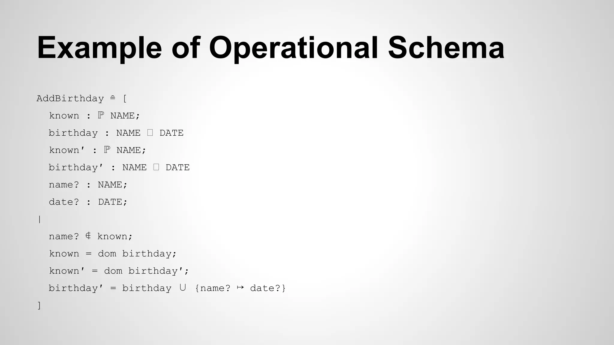 Example of Operational Schema
AddBirthday ≘ [
known : ℙ NAME;
birthday : NAME DATE
known′ : ℙ NAME;
birthday′ : NAME DATE
name? : NAME;
date? : DATE;
|
name? ∉ known;
known = dom birthday;
known′ = dom birthday′;
birthday′ = birthday ∪ {name? ↦ date?}
]
 
