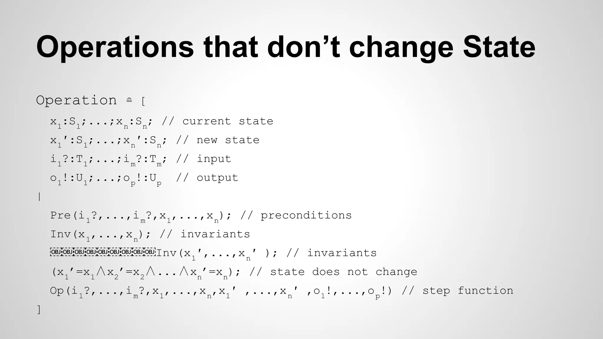 Operations that don’t change State
Operation ≘ [
x1
:S1
;...;xn
:Sn
; // current state
x1
′:S1
;...;xn
′:Sn
; // new state
i1
?:T1
;...;im
?:Tm
; // input
o1
!:U1
;...;op
!:Up
// output
|
Pre(i1
?,...,im
?,x1
,...,xn
); // preconditions
Inv(x1
,...,xn
); // invariants
￼￼￼￼￼￼￼￼￼Inv(x1
′,...,xn
′ ); // invariants
(x1
’=x1
∧x2
’=x2
∧...∧xn
’=xn
); // state does not change
Op(i1
?,...,im
?,x1
,...,xn
,x1
′ ,...,xn
′ ,o1
!,...,op
!) // step function
]
 