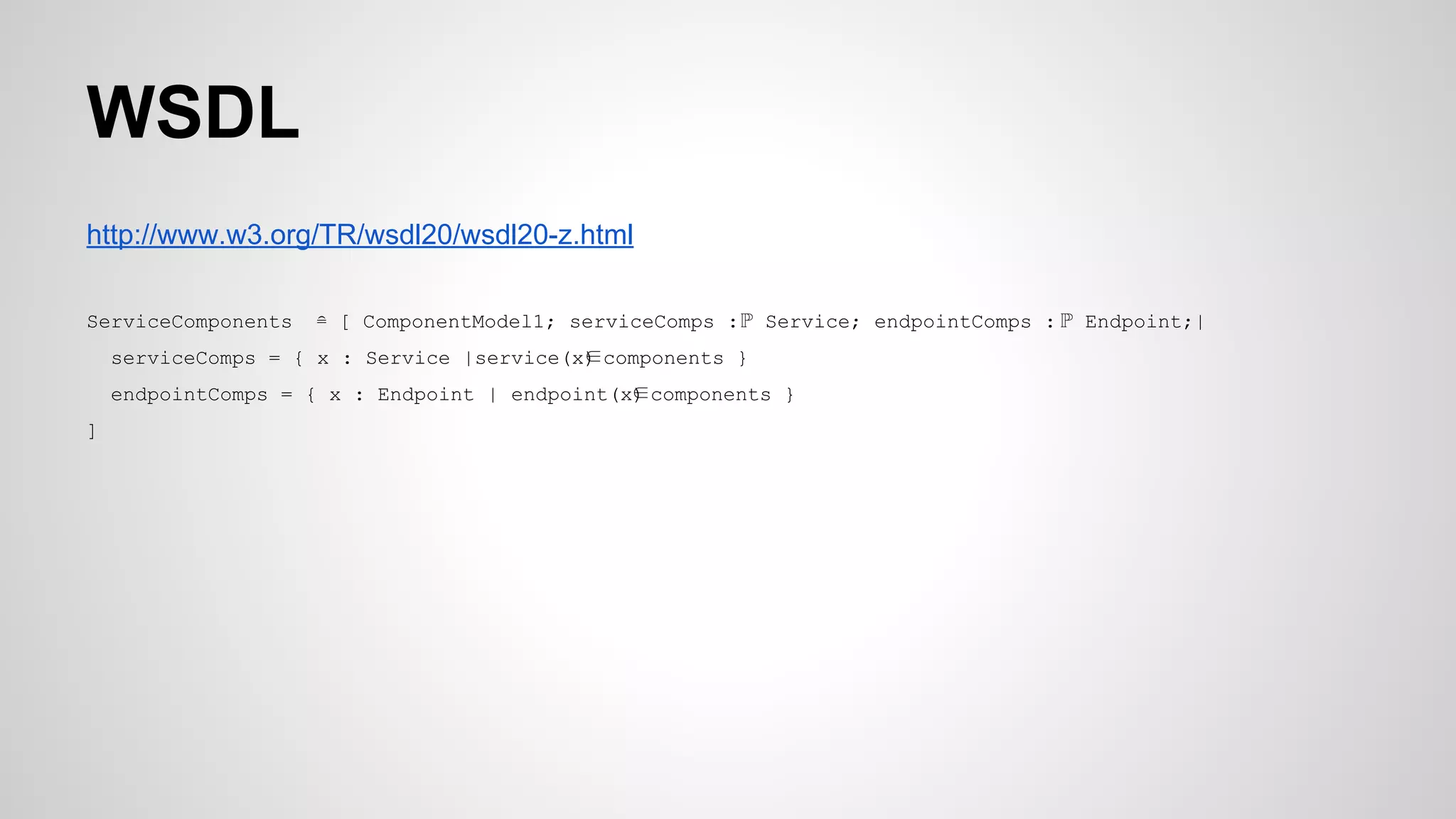 WSDL
http://www.w3.org/TR/wsdl20/wsdl20-z.html
ServiceComponents ≘ [ ComponentModel1; serviceComps :ℙ Service; endpointComps : ℙ Endpoint;|
serviceComps = { x : Service |service(x)∈components }
endpointComps = { x : Endpoint | endpoint(x)∈components }
]
 