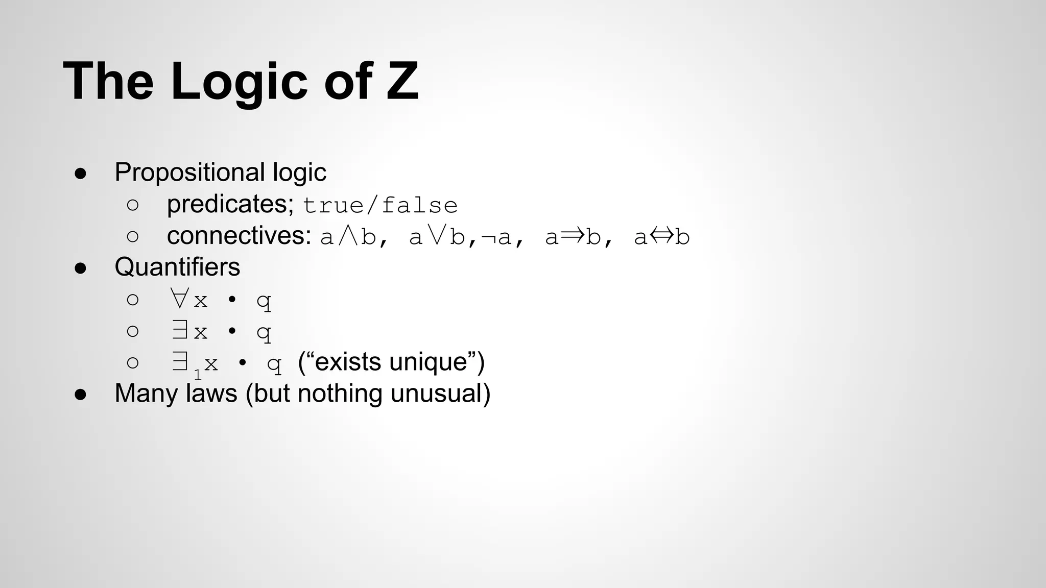 The Logic of Z
● Propositional logic
○ predicates; true/false
○ connectives: a∧b, a∨b,¬a, a⇒b, a⇔b
● Quantifiers
○ ∀x • q
○ ∃x • q
○ ∃1
x • q (“exists unique”)
● Many laws (but nothing unusual)
 