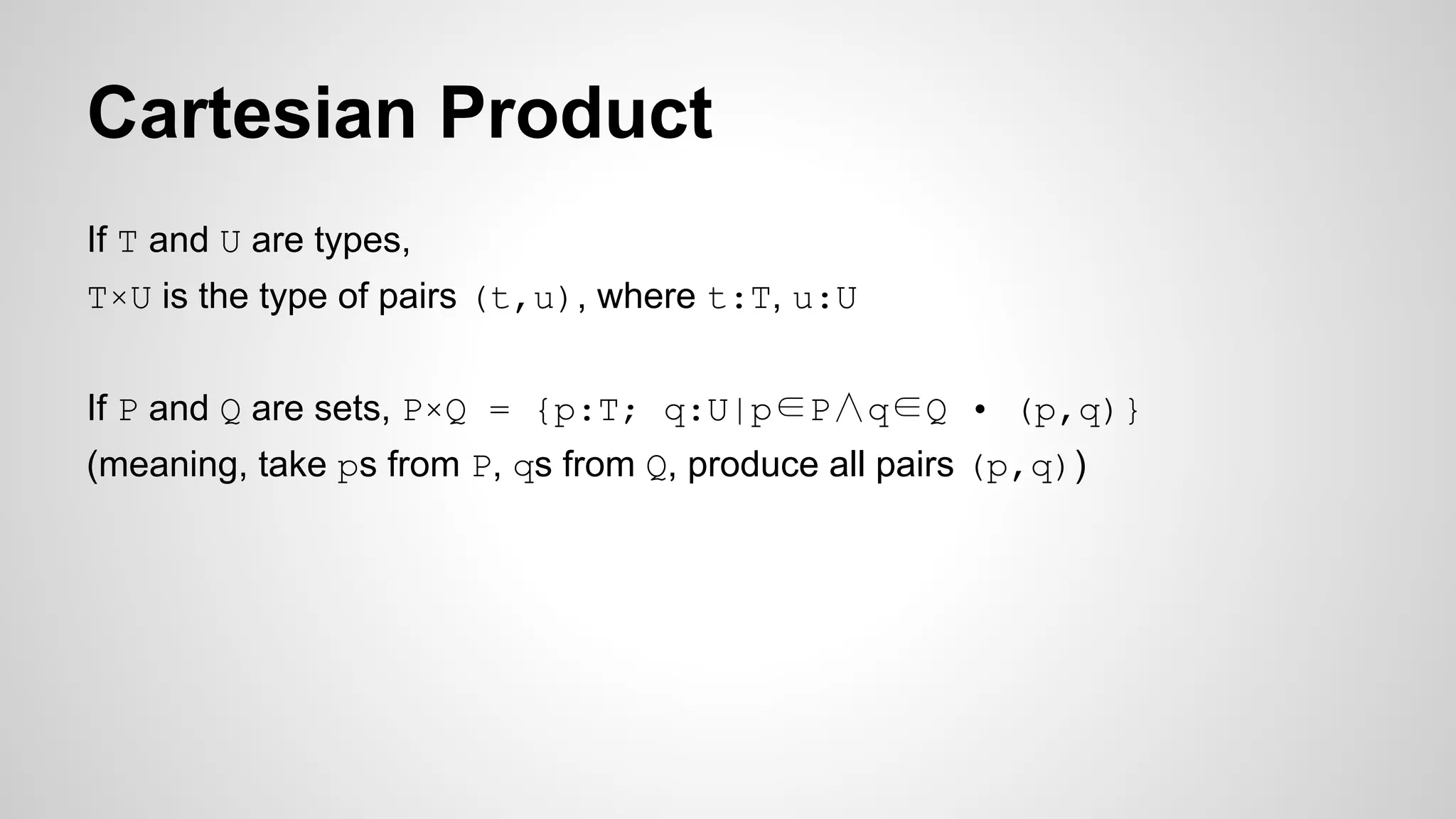Cartesian Product
If T and U are types,
T×U is the type of pairs (t,u), where t:T, u:U
If P and Q are sets, P×Q = {p:T; q:U|p∈P∧q∈Q • (p,q)}
(meaning, take ps from P, qs from Q, produce all pairs (p,q))
 
