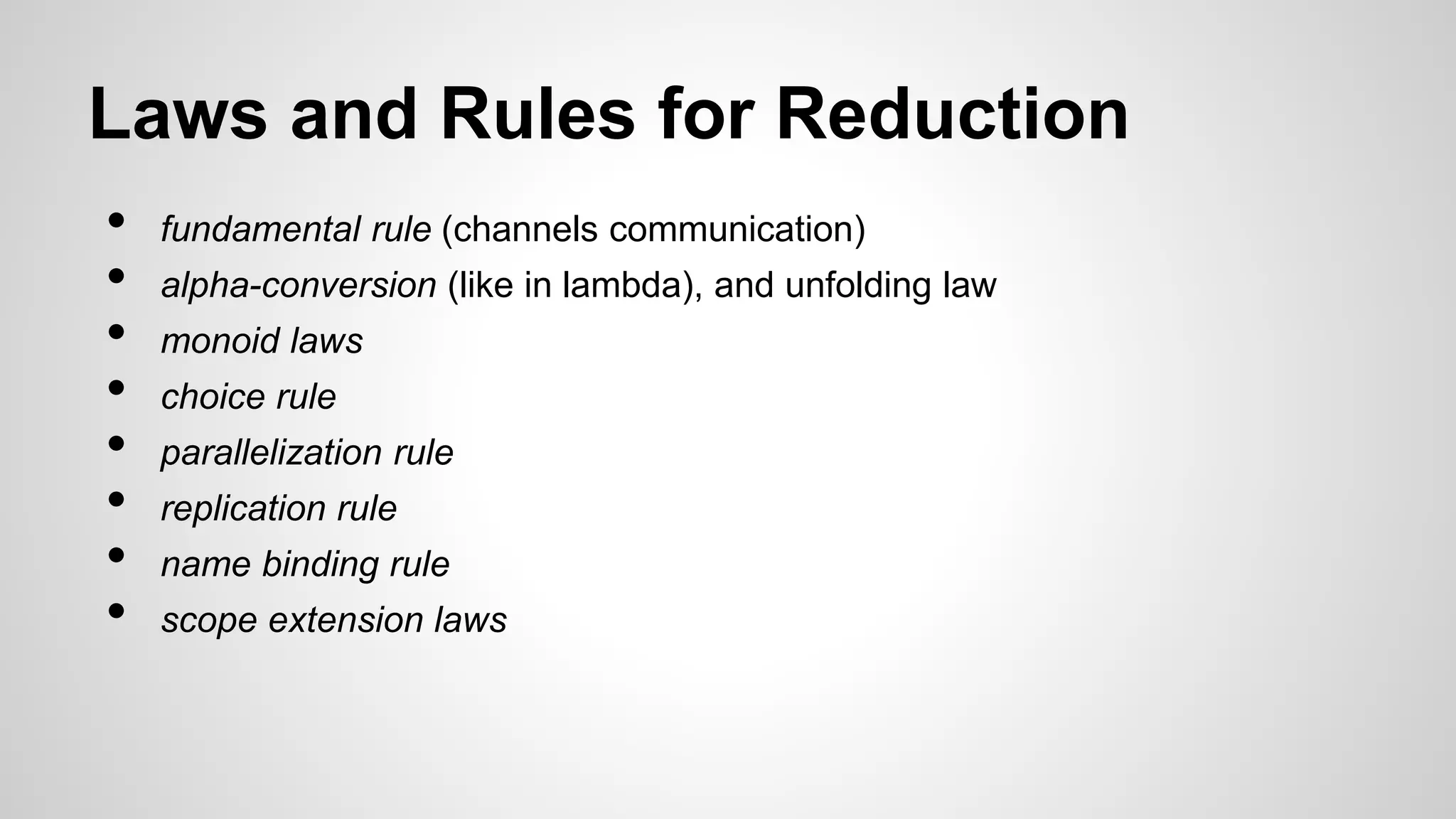 Laws and Rules for Reduction
• fundamental rule (channels communication)
• alpha-conversion (like in lambda), and unfolding law
• monoid laws
• choice rule
• parallelization rule
• replication rule
• name binding rule
• scope extension laws
 