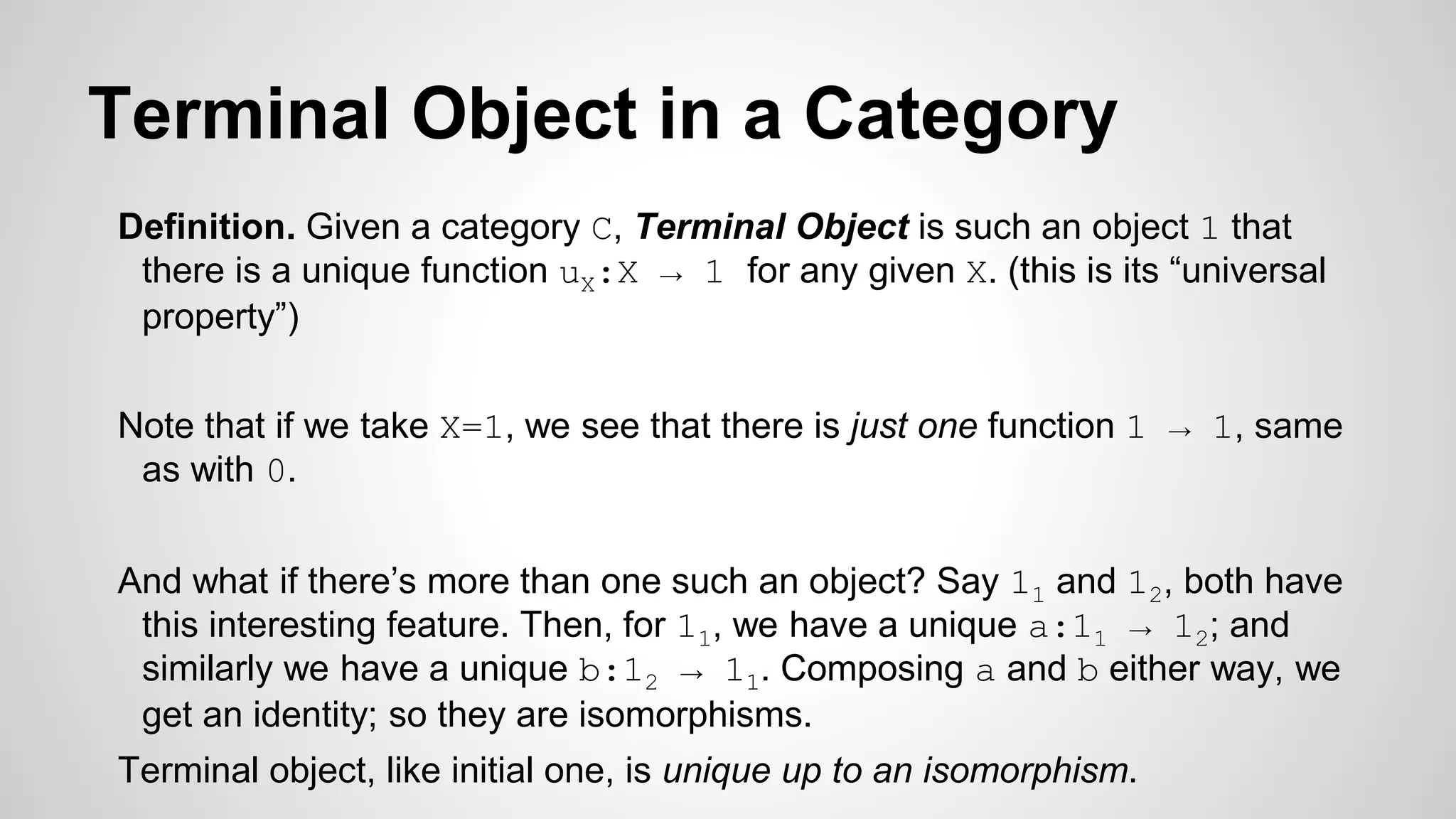 Terminal Object in a Category
Definition. Given a category C, Terminal Object is such an object 1 that
there is a unique function uX:X → 1 for any given X. (this is its “universal
property”)
Note that if we take X=1, we see that there is just one function 1 → 1, same
as with 0.
And what if there’s more than one such an object? Say 11 and 12, both have
this interesting feature. Then, for 11, we have a unique a:11 → 12; and
similarly we have a unique b:12 → 11. Composing a and b either way, we
get an identity; so they are isomorphisms.
Terminal object, like initial one, is unique up to an isomorphism.
 