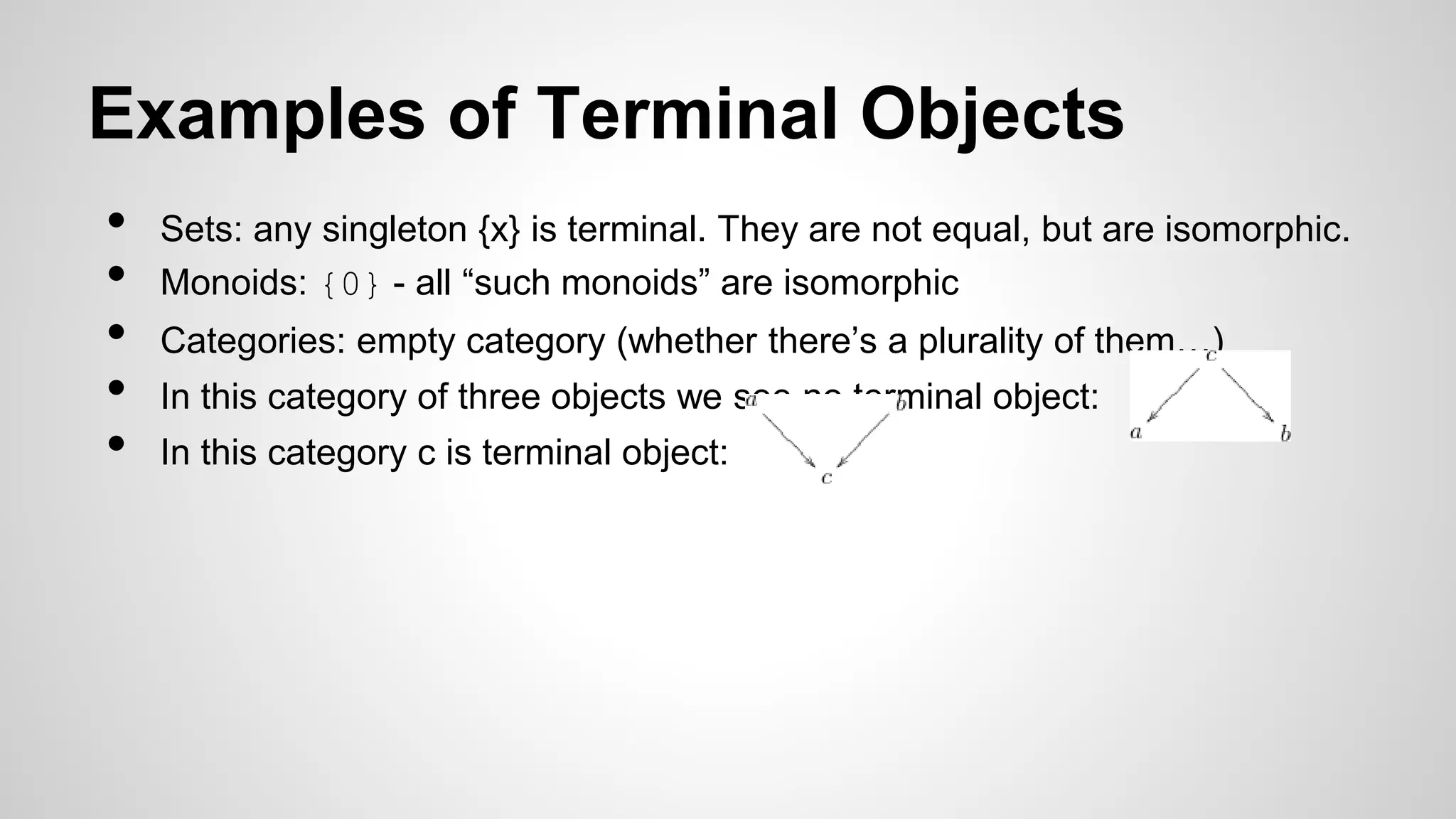 Examples of Terminal Objects
• Sets: any singleton {x} is terminal. They are not equal, but are isomorphic.
• Monoids: {0} - all “such monoids” are isomorphic
• Categories: empty category (whether there’s a plurality of them…)
• In this category of three objects we see no terminal object:
• In this category c is terminal object:
 