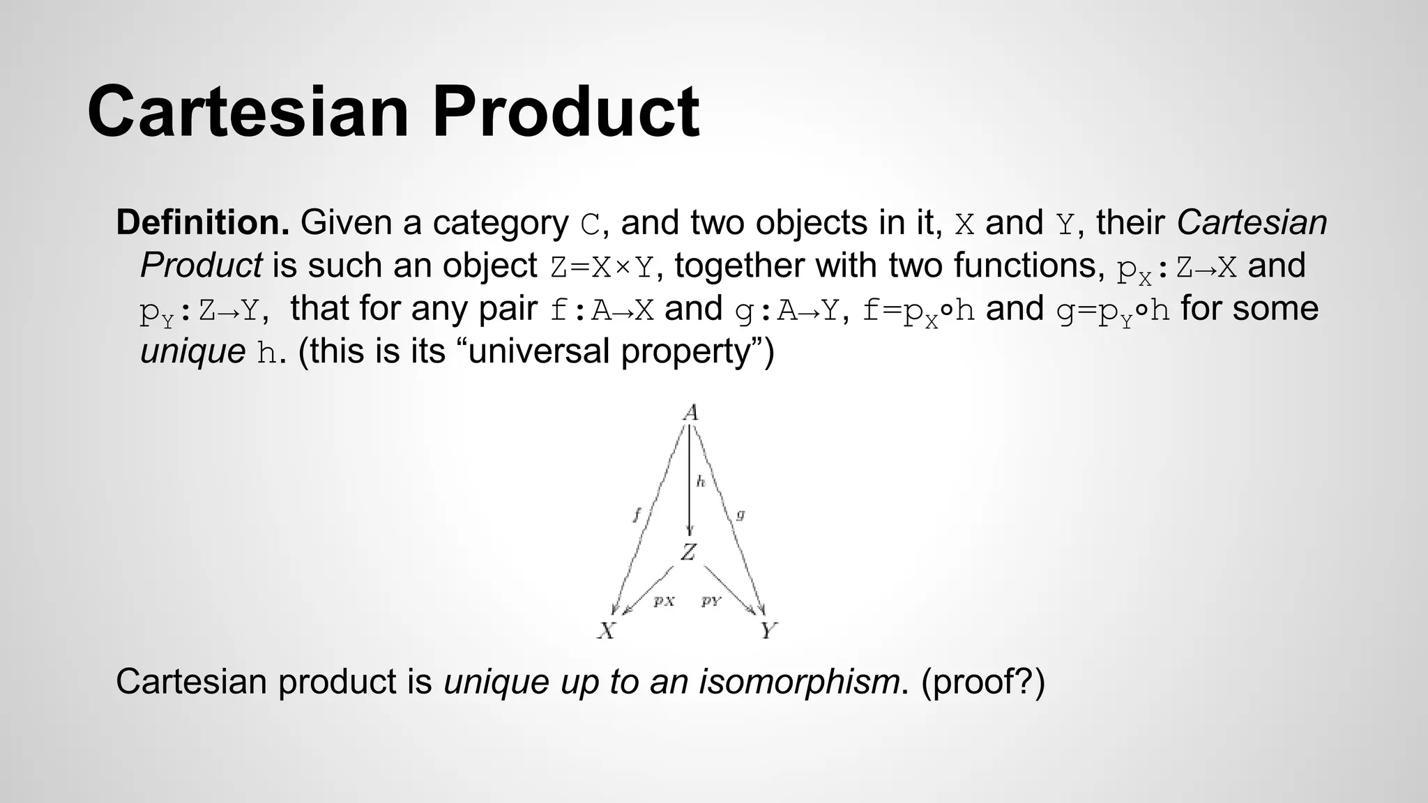Cartesian Product
Definition. Given a category C, and two objects in it, X and Y, their Cartesian
Product is such an object Z=X×Y, together with two functions, pX:Z→X and
pY:Z→Y, that for any pair f:A→X and g:A→Y, f=pX∘h and g=pY∘h for some
unique h. (this is its “universal property”)
Cartesian product is unique up to an isomorphism. (proof?)
 