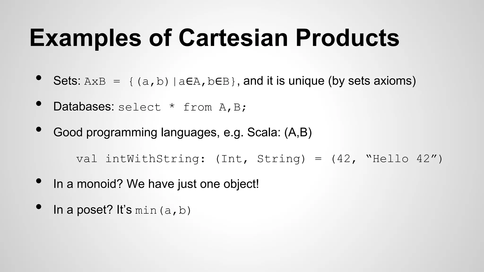 Examples of Cartesian Products
• Sets: AxB = {(a,b)|a∈A,b∈B}, and it is unique (by sets axioms)
• Databases: select * from A,B;
• Good programming languages, e.g. Scala: (A,B)
val intWithString: (Int, String) = (42, “Hello 42”)
• In a monoid? We have just one object!
• In a poset? It’s min(a,b)
 