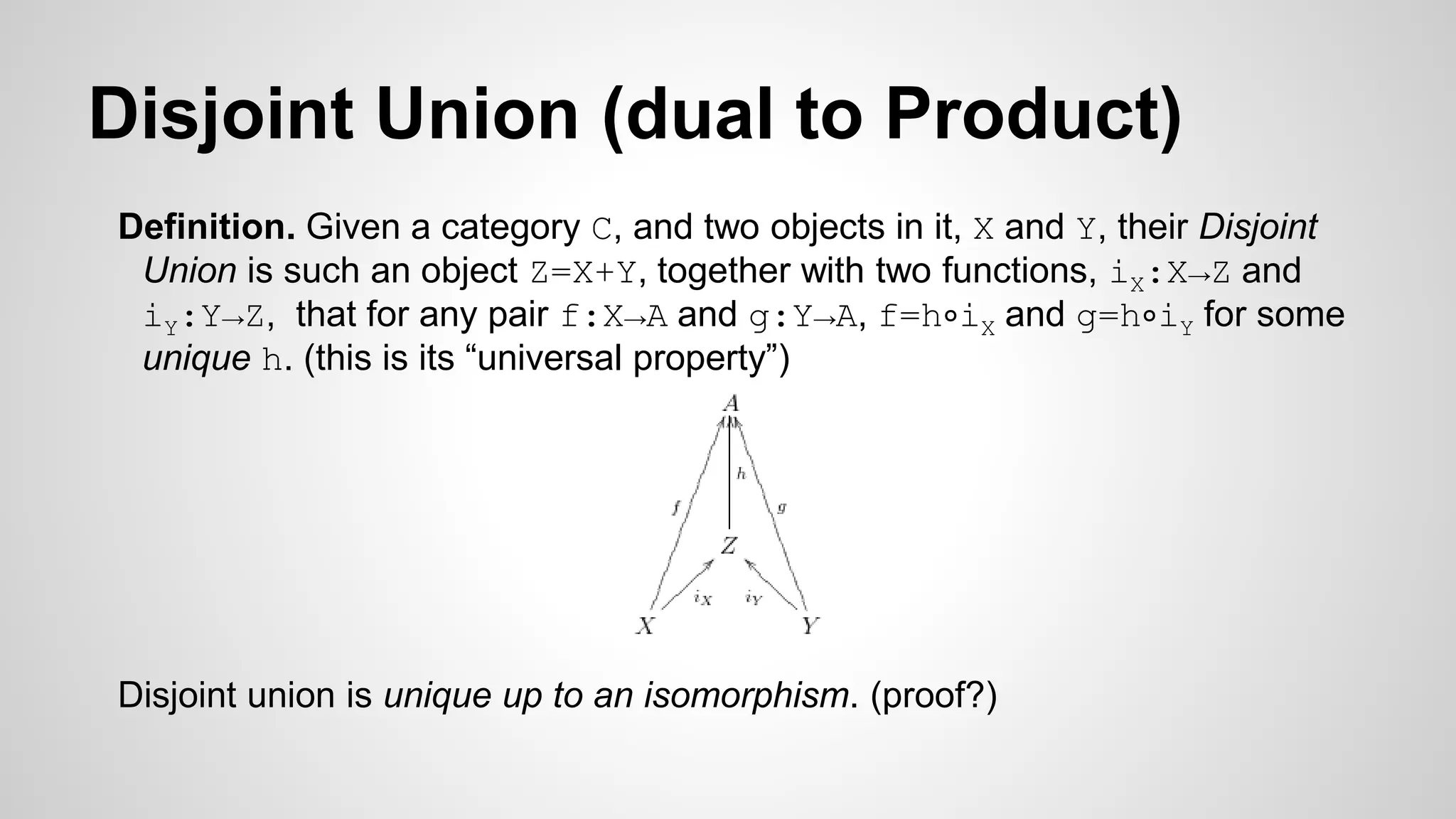 Disjoint Union (dual to Product)
Definition. Given a category C, and two objects in it, X and Y, their Disjoint
Union is such an object Z=X+Y, together with two functions, iX:X→Z and
iY:Y→Z, that for any pair f:X→A and g:Y→A, f=h∘iX and g=h∘iY for some
unique h. (this is its “universal property”)
Disjoint union is unique up to an isomorphism. (proof?)
 
