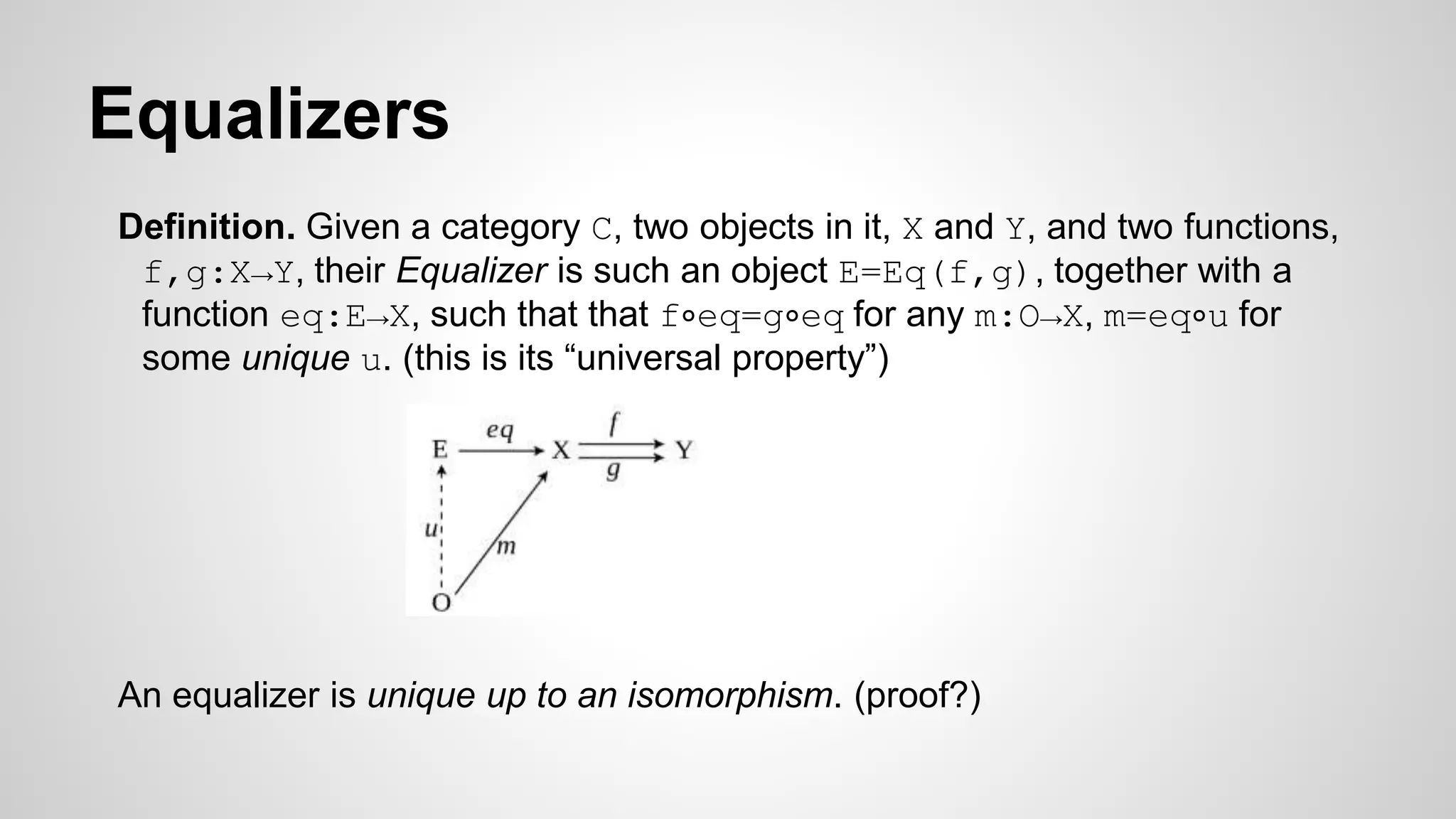 Equalizers
Definition. Given a category C, two objects in it, X and Y, and two functions,
f,g:X→Y, their Equalizer is such an object E=Eq(f,g), together with a
function eq:E→X, such that that f∘eq=g∘eq for any m:O→X, m=eq∘u for
some unique u. (this is its “universal property”)
An equalizer is unique up to an isomorphism. (proof?)
 