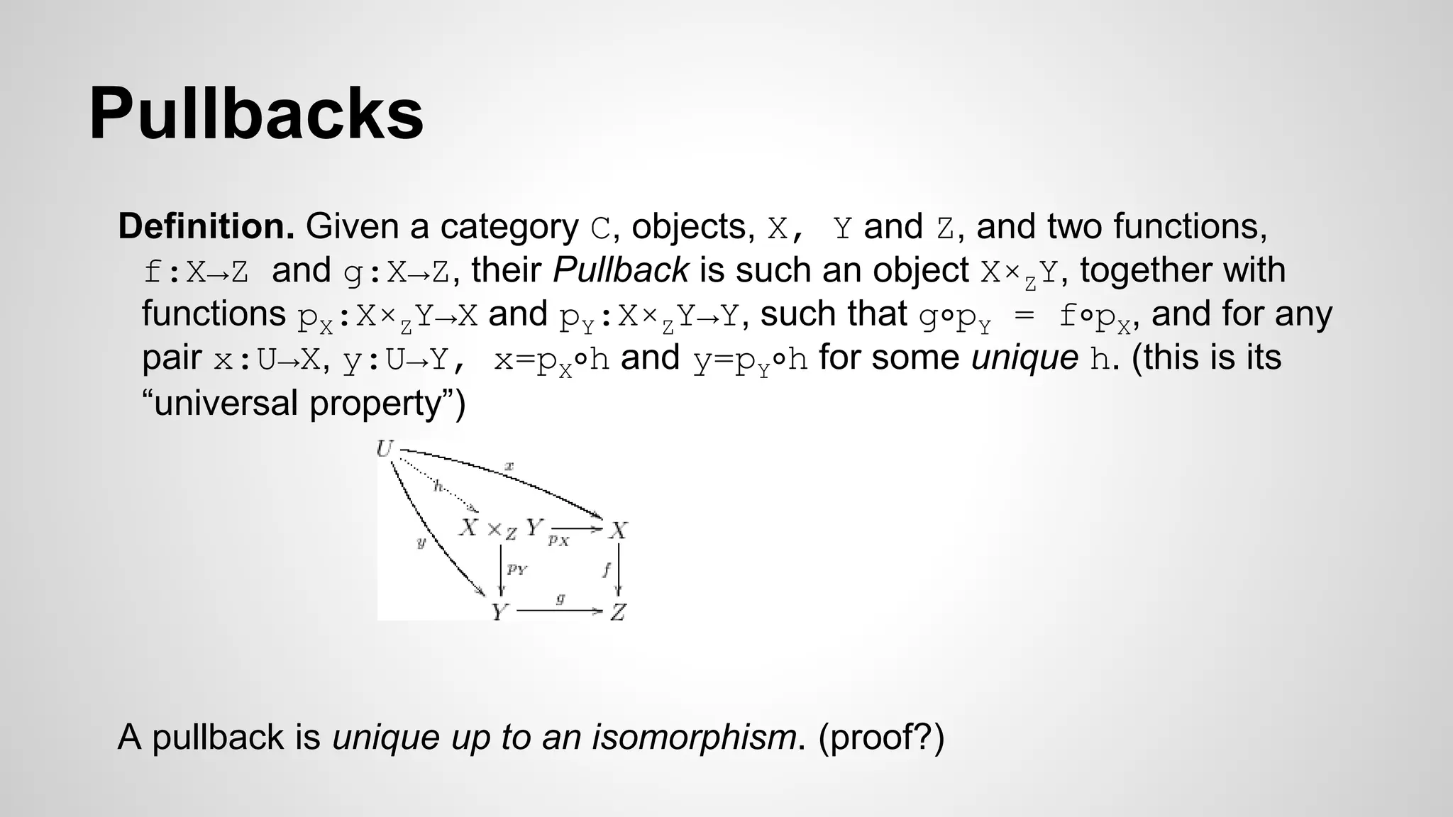 Pullbacks
Definition. Given a category C, objects, X, Y and Z, and two functions,
f:X→Z and g:X→Z, their Pullback is such an object X×ZY, together with
functions pX:X×ZY→X and pY:X×ZY→Y, such that g∘pY = f∘pX, and for any
pair x:U→X, y:U→Y, x=pX∘h and y=pY∘h for some unique h. (this is its
“universal property”)
A pullback is unique up to an isomorphism. (proof?)
 