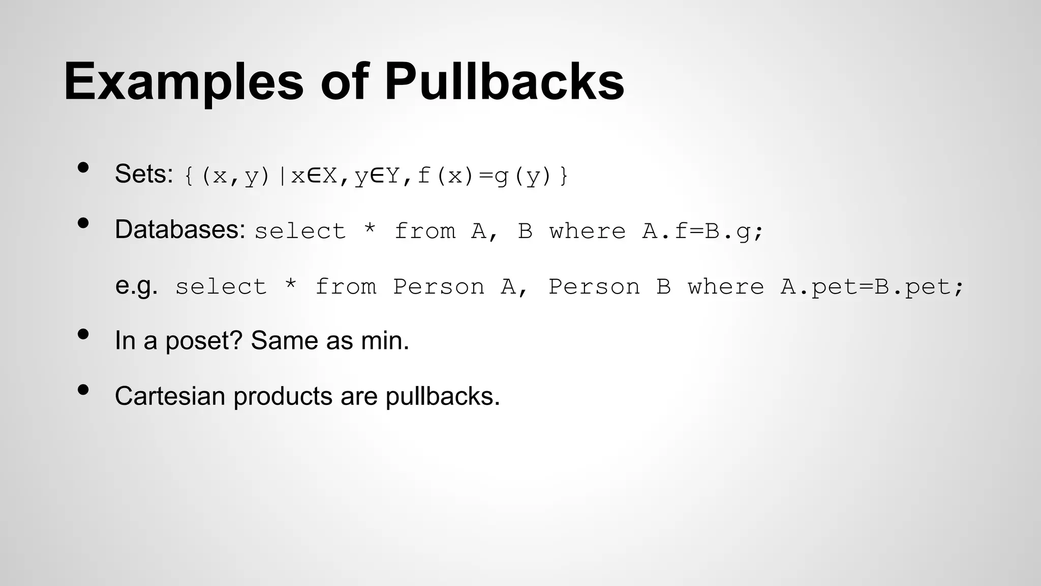 Examples of Pullbacks
• Sets: {(x,y)|x∈X,y∈Y,f(x)=g(y)}
• Databases: select * from A, B where A.f=B.g;
e.g. select * from Person A, Person B where A.pet=B.pet;
• In a poset? Same as min.
• Cartesian products are pullbacks.
 