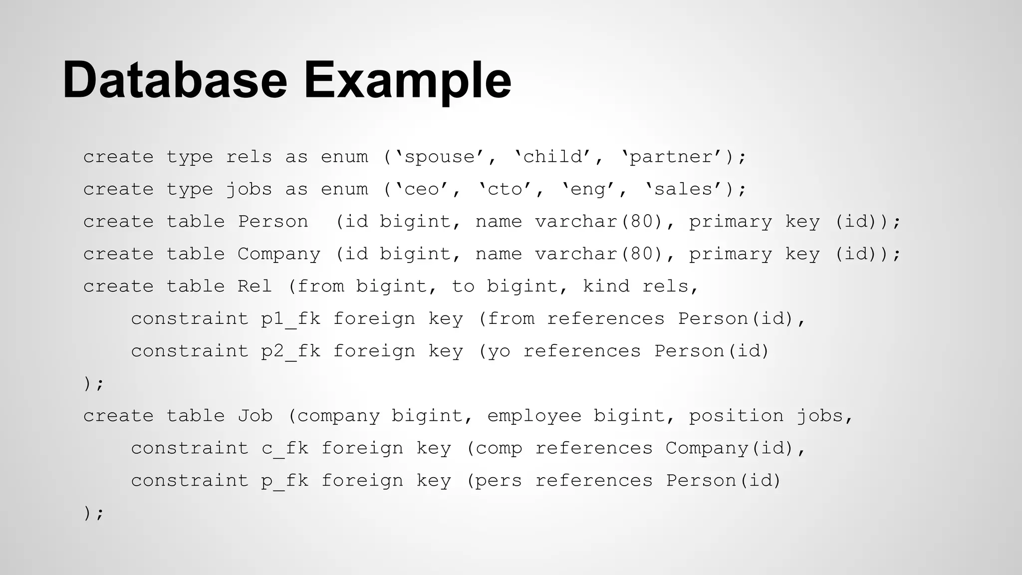 Database Example
create type rels as enum (‘spouse’, ‘child’, ‘partner’);
create type jobs as enum (‘ceo’, ‘cto’, ‘eng’, ‘sales’);
create table Person (id bigint, name varchar(80), primary key (id));
create table Company (id bigint, name varchar(80), primary key (id));
create table Rel (from bigint, to bigint, kind rels,
constraint p1_fk foreign key (from references Person(id),
constraint p2_fk foreign key (yo references Person(id)
);
create table Job (company bigint, employee bigint, position jobs,
constraint c_fk foreign key (comp references Company(id),
constraint p_fk foreign key (pers references Person(id)
);
 