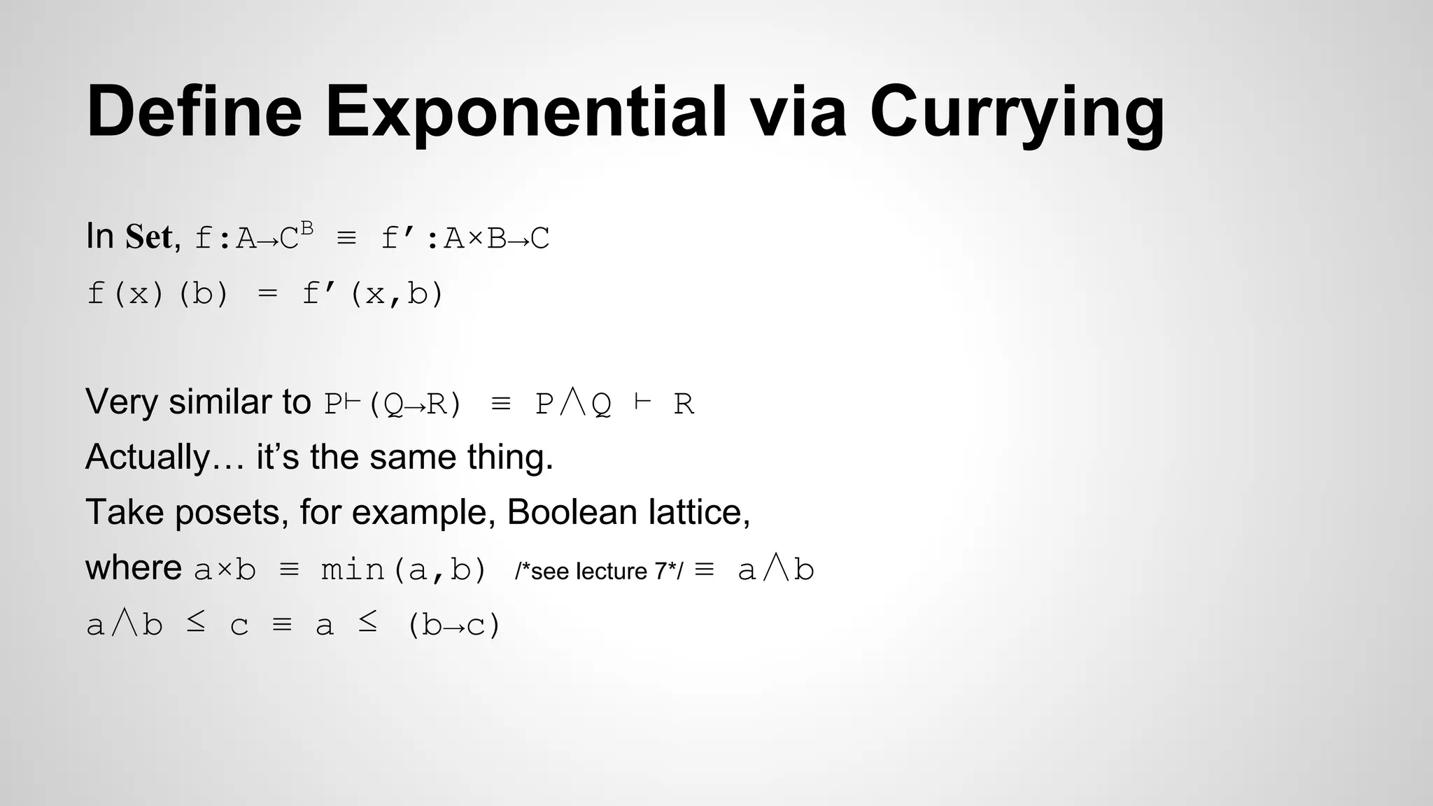 Define Exponential via Currying
In Set, f:A→CB
≡ f’:A×B→C
f(x)(b) = f’(x,b)
Very similar to P⊢(Q→R) ≡ P∧Q ⊢ R
Actually… it’s the same thing.
Take posets, for example, Boolean lattice,
where a×b ≡ min(a,b) /*see lecture 7*/ ≡ a∧b
a∧b ≤ c ≡ a ≤ (b→c)
 