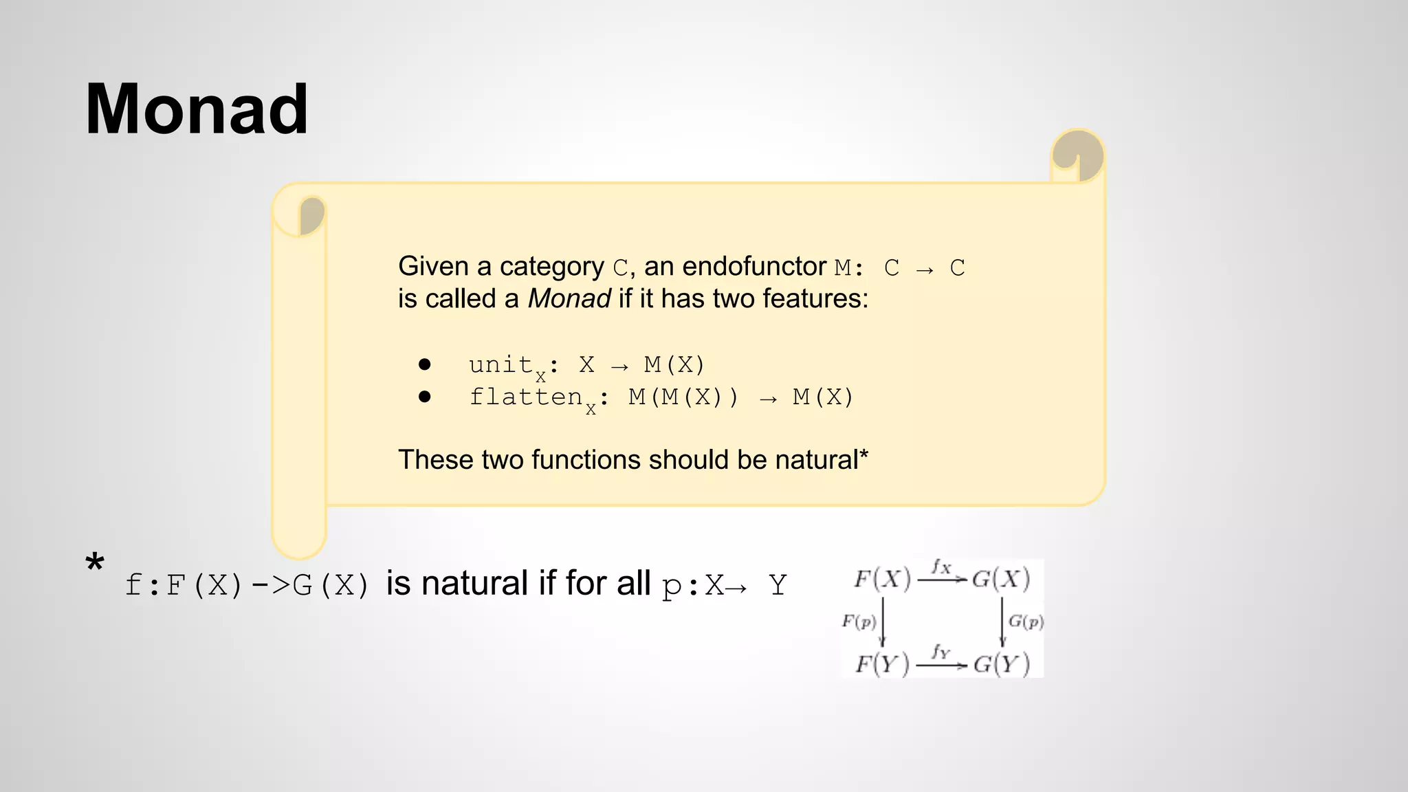 Monad
* f:F(X)->G(X) is natural if for all p:X→ Y
Given a category C, an endofunctor M: C → C
is called a Monad if it has two features:
● unitX
: X → M(X)
● flattenX
: M(M(X)) → M(X)
These two functions should be natural*
 