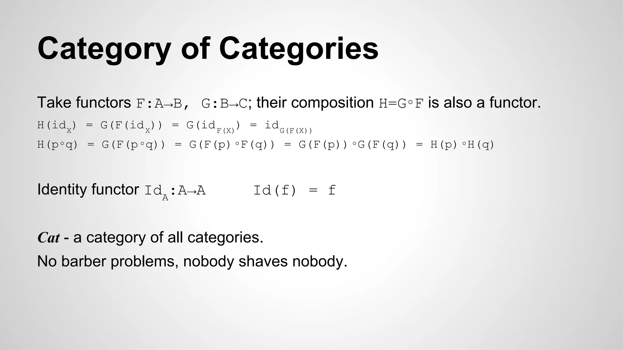 Category of Categories
Take functors F:A→B, G:B→C; their composition H=G∘F is also a functor.
H(idX
) = G(F(idX
)) = G(idF(X)
) = idG(F(X))
H(p∘q) = G(F(p∘q)) = G(F(p)∘F(q)) = G(F(p)) ∘G(F(q)) = H(p) ∘H(q)
Identity functor IdA
:A→A Id(f) = f
Cat - a category of all categories.
No barber problems, nobody shaves nobody.
 