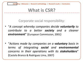 Definining | Relevance | Research methodology | Research results | Conclusions
What is CSR?
Corporate social responsibility:
• “A concept whereby companies decide voluntarily to
contribute to a better society and a cleaner
environment” (European Commission, 2001)
• “Actions made by companies on a voluntary basis in
terms of integrating social and environmental
concerns in their operations with its stakeholders”
(Castelo Branco & Rodriguez Lima, 2007)
 